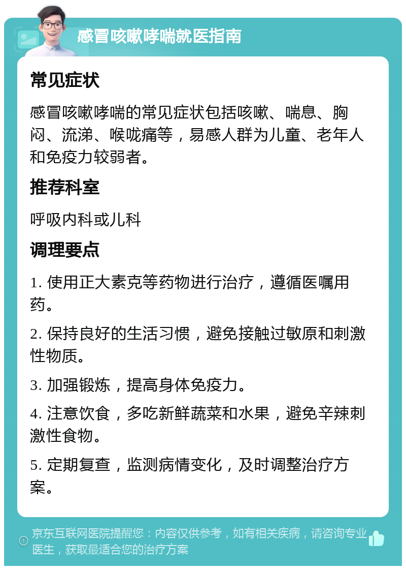 感冒咳嗽哮喘就医指南 常见症状 感冒咳嗽哮喘的常见症状包括咳嗽、喘息、胸闷、流涕、喉咙痛等，易感人群为儿童、老年人和免疫力较弱者。 推荐科室 呼吸内科或儿科 调理要点 1. 使用正大素克等药物进行治疗，遵循医嘱用药。 2. 保持良好的生活习惯，避免接触过敏原和刺激性物质。 3. 加强锻炼，提高身体免疫力。 4. 注意饮食，多吃新鲜蔬菜和水果，避免辛辣刺激性食物。 5. 定期复查，监测病情变化，及时调整治疗方案。