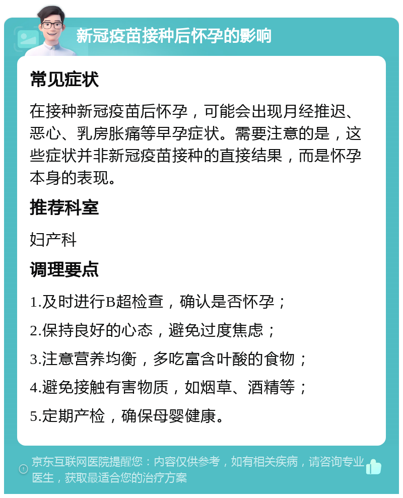 新冠疫苗接种后怀孕的影响 常见症状 在接种新冠疫苗后怀孕，可能会出现月经推迟、恶心、乳房胀痛等早孕症状。需要注意的是，这些症状并非新冠疫苗接种的直接结果，而是怀孕本身的表现。 推荐科室 妇产科 调理要点 1.及时进行B超检查，确认是否怀孕； 2.保持良好的心态，避免过度焦虑； 3.注意营养均衡，多吃富含叶酸的食物； 4.避免接触有害物质，如烟草、酒精等； 5.定期产检，确保母婴健康。