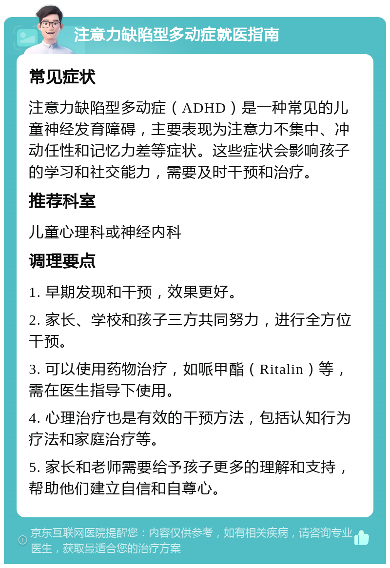 注意力缺陷型多动症就医指南 常见症状 注意力缺陷型多动症（ADHD）是一种常见的儿童神经发育障碍，主要表现为注意力不集中、冲动任性和记忆力差等症状。这些症状会影响孩子的学习和社交能力，需要及时干预和治疗。 推荐科室 儿童心理科或神经内科 调理要点 1. 早期发现和干预，效果更好。 2. 家长、学校和孩子三方共同努力，进行全方位干预。 3. 可以使用药物治疗，如哌甲酯（Ritalin）等，需在医生指导下使用。 4. 心理治疗也是有效的干预方法，包括认知行为疗法和家庭治疗等。 5. 家长和老师需要给予孩子更多的理解和支持，帮助他们建立自信和自尊心。