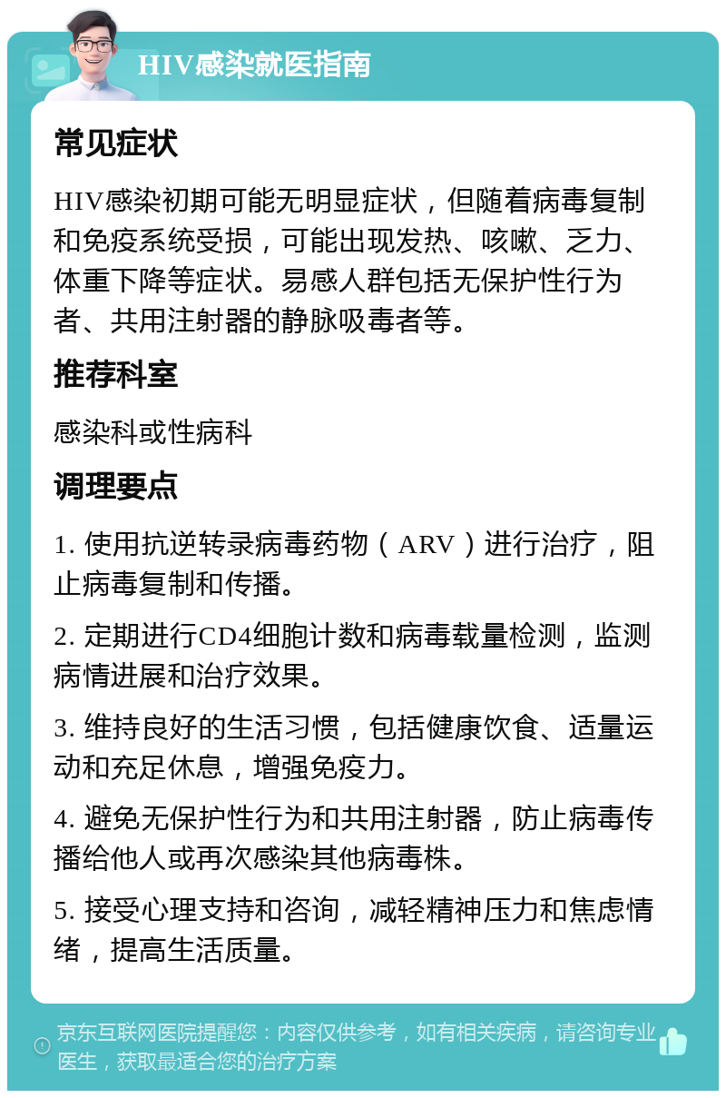 HIV感染就医指南 常见症状 HIV感染初期可能无明显症状，但随着病毒复制和免疫系统受损，可能出现发热、咳嗽、乏力、体重下降等症状。易感人群包括无保护性行为者、共用注射器的静脉吸毒者等。 推荐科室 感染科或性病科 调理要点 1. 使用抗逆转录病毒药物（ARV）进行治疗，阻止病毒复制和传播。 2. 定期进行CD4细胞计数和病毒载量检测，监测病情进展和治疗效果。 3. 维持良好的生活习惯，包括健康饮食、适量运动和充足休息，增强免疫力。 4. 避免无保护性行为和共用注射器，防止病毒传播给他人或再次感染其他病毒株。 5. 接受心理支持和咨询，减轻精神压力和焦虑情绪，提高生活质量。