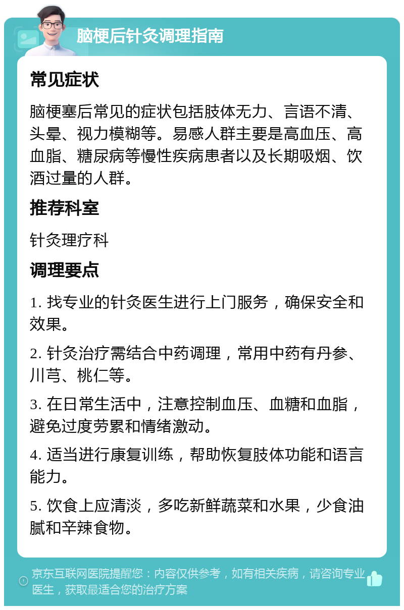 脑梗后针灸调理指南 常见症状 脑梗塞后常见的症状包括肢体无力、言语不清、头晕、视力模糊等。易感人群主要是高血压、高血脂、糖尿病等慢性疾病患者以及长期吸烟、饮酒过量的人群。 推荐科室 针灸理疗科 调理要点 1. 找专业的针灸医生进行上门服务，确保安全和效果。 2. 针灸治疗需结合中药调理，常用中药有丹参、川芎、桃仁等。 3. 在日常生活中，注意控制血压、血糖和血脂，避免过度劳累和情绪激动。 4. 适当进行康复训练，帮助恢复肢体功能和语言能力。 5. 饮食上应清淡，多吃新鲜蔬菜和水果，少食油腻和辛辣食物。