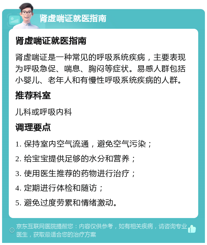 肾虚喘证就医指南 肾虚喘证就医指南 肾虚喘证是一种常见的呼吸系统疾病，主要表现为呼吸急促、喘息、胸闷等症状。易感人群包括小婴儿、老年人和有慢性呼吸系统疾病的人群。 推荐科室 儿科或呼吸内科 调理要点 1. 保持室内空气流通，避免空气污染； 2. 给宝宝提供足够的水分和营养； 3. 使用医生推荐的药物进行治疗； 4. 定期进行体检和随访； 5. 避免过度劳累和情绪激动。