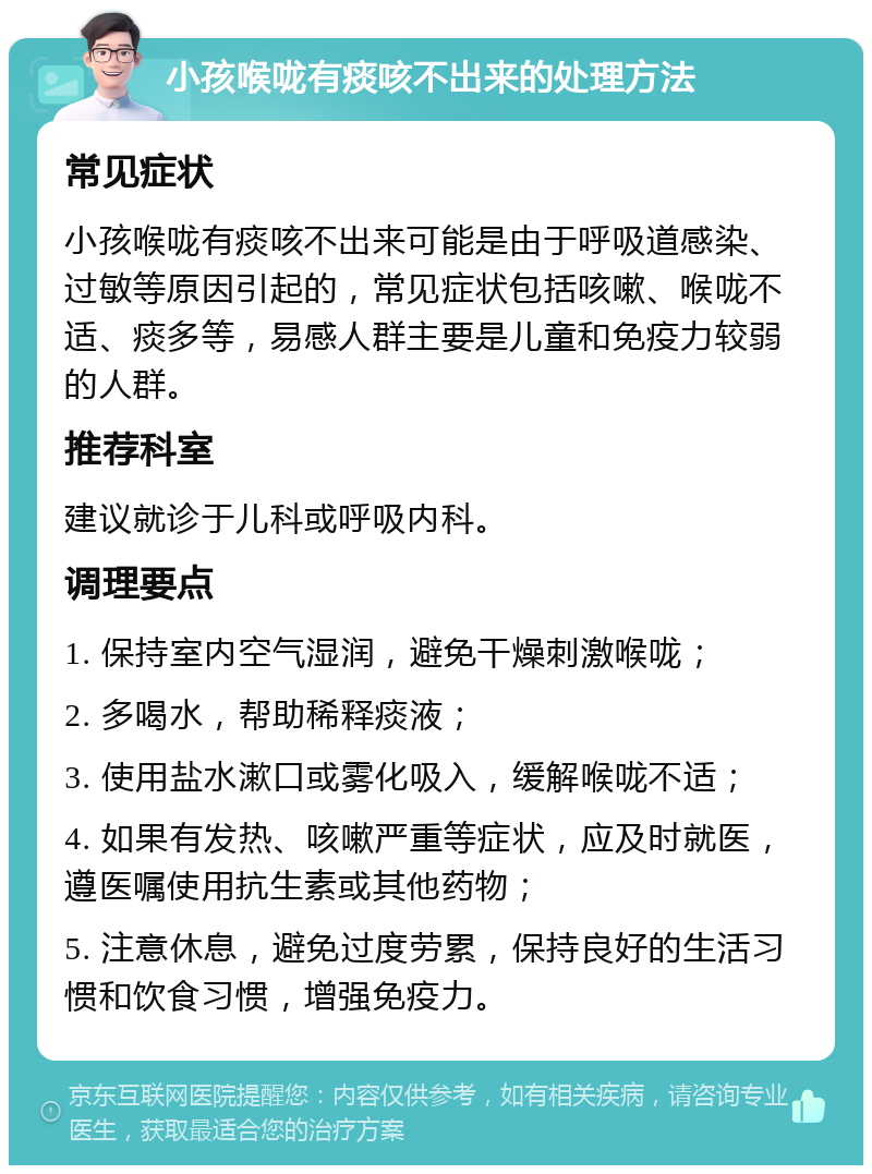 小孩喉咙有痰咳不出来的处理方法 常见症状 小孩喉咙有痰咳不出来可能是由于呼吸道感染、过敏等原因引起的，常见症状包括咳嗽、喉咙不适、痰多等，易感人群主要是儿童和免疫力较弱的人群。 推荐科室 建议就诊于儿科或呼吸内科。 调理要点 1. 保持室内空气湿润，避免干燥刺激喉咙； 2. 多喝水，帮助稀释痰液； 3. 使用盐水漱口或雾化吸入，缓解喉咙不适； 4. 如果有发热、咳嗽严重等症状，应及时就医，遵医嘱使用抗生素或其他药物； 5. 注意休息，避免过度劳累，保持良好的生活习惯和饮食习惯，增强免疫力。