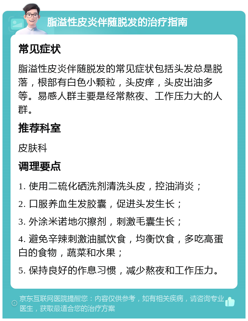 脂溢性皮炎伴随脱发的治疗指南 常见症状 脂溢性皮炎伴随脱发的常见症状包括头发总是脱落，根部有白色小颗粒，头皮痒，头皮出油多等。易感人群主要是经常熬夜、工作压力大的人群。 推荐科室 皮肤科 调理要点 1. 使用二硫化硒洗剂清洗头皮，控油消炎； 2. 口服养血生发胶囊，促进头发生长； 3. 外涂米诺地尔擦剂，刺激毛囊生长； 4. 避免辛辣刺激油腻饮食，均衡饮食，多吃高蛋白的食物，蔬菜和水果； 5. 保持良好的作息习惯，减少熬夜和工作压力。