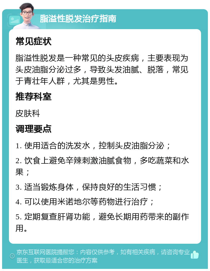 脂溢性脱发治疗指南 常见症状 脂溢性脱发是一种常见的头皮疾病，主要表现为头皮油脂分泌过多，导致头发油腻、脱落，常见于青壮年人群，尤其是男性。 推荐科室 皮肤科 调理要点 1. 使用适合的洗发水，控制头皮油脂分泌； 2. 饮食上避免辛辣刺激油腻食物，多吃蔬菜和水果； 3. 适当锻炼身体，保持良好的生活习惯； 4. 可以使用米诺地尔等药物进行治疗； 5. 定期复查肝肾功能，避免长期用药带来的副作用。