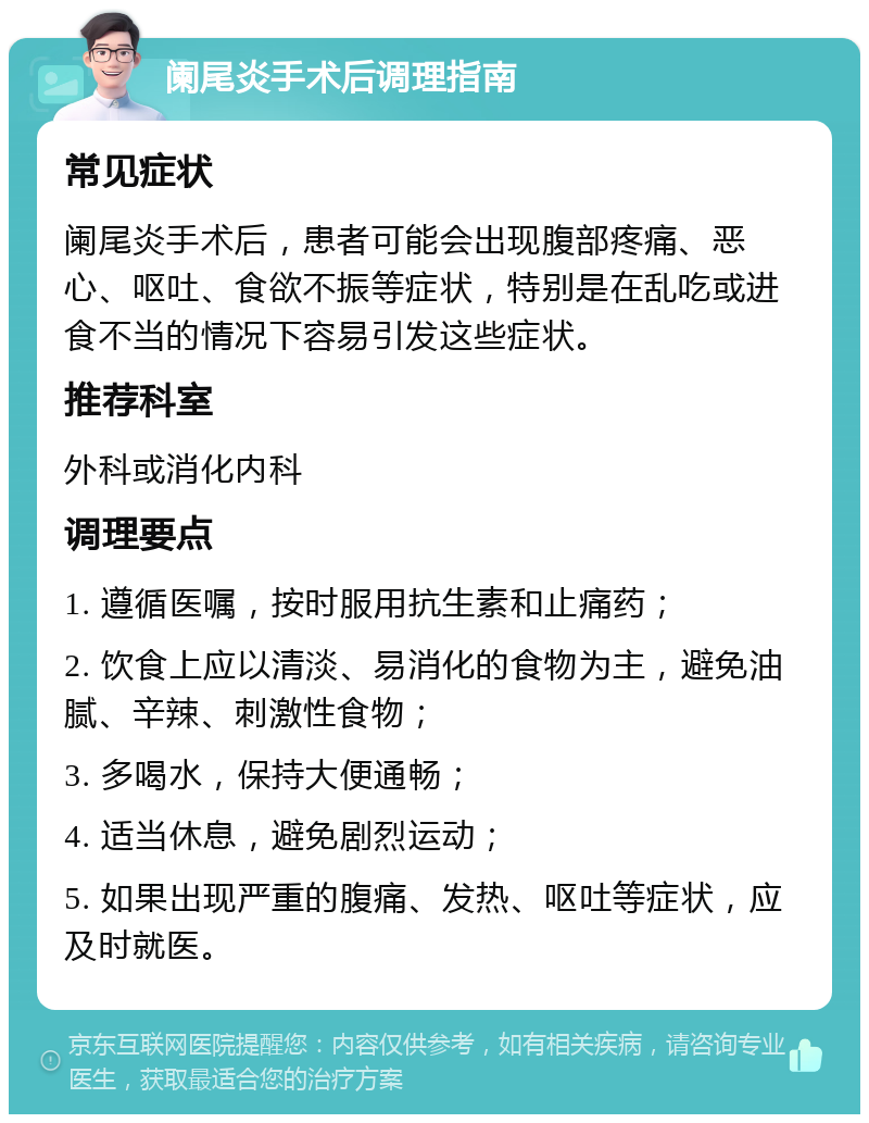 阑尾炎手术后调理指南 常见症状 阑尾炎手术后，患者可能会出现腹部疼痛、恶心、呕吐、食欲不振等症状，特别是在乱吃或进食不当的情况下容易引发这些症状。 推荐科室 外科或消化内科 调理要点 1. 遵循医嘱，按时服用抗生素和止痛药； 2. 饮食上应以清淡、易消化的食物为主，避免油腻、辛辣、刺激性食物； 3. 多喝水，保持大便通畅； 4. 适当休息，避免剧烈运动； 5. 如果出现严重的腹痛、发热、呕吐等症状，应及时就医。