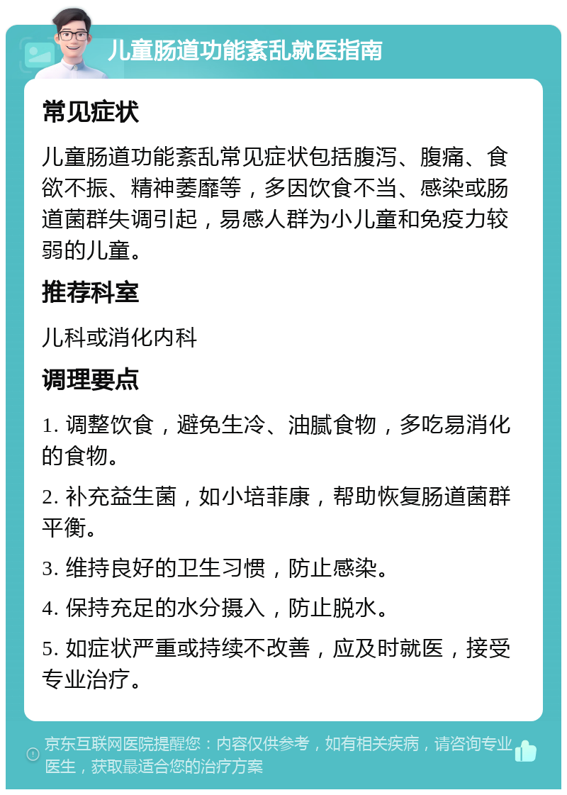 儿童肠道功能紊乱就医指南 常见症状 儿童肠道功能紊乱常见症状包括腹泻、腹痛、食欲不振、精神萎靡等，多因饮食不当、感染或肠道菌群失调引起，易感人群为小儿童和免疫力较弱的儿童。 推荐科室 儿科或消化内科 调理要点 1. 调整饮食，避免生冷、油腻食物，多吃易消化的食物。 2. 补充益生菌，如小培菲康，帮助恢复肠道菌群平衡。 3. 维持良好的卫生习惯，防止感染。 4. 保持充足的水分摄入，防止脱水。 5. 如症状严重或持续不改善，应及时就医，接受专业治疗。