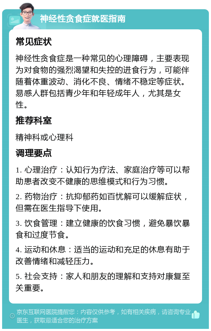 神经性贪食症就医指南 常见症状 神经性贪食症是一种常见的心理障碍，主要表现为对食物的强烈渴望和失控的进食行为，可能伴随着体重波动、消化不良、情绪不稳定等症状。易感人群包括青少年和年轻成年人，尤其是女性。 推荐科室 精神科或心理科 调理要点 1. 心理治疗：认知行为疗法、家庭治疗等可以帮助患者改变不健康的思维模式和行为习惯。 2. 药物治疗：抗抑郁药如百忧解可以缓解症状，但需在医生指导下使用。 3. 饮食管理：建立健康的饮食习惯，避免暴饮暴食和过度节食。 4. 运动和休息：适当的运动和充足的休息有助于改善情绪和减轻压力。 5. 社会支持：家人和朋友的理解和支持对康复至关重要。