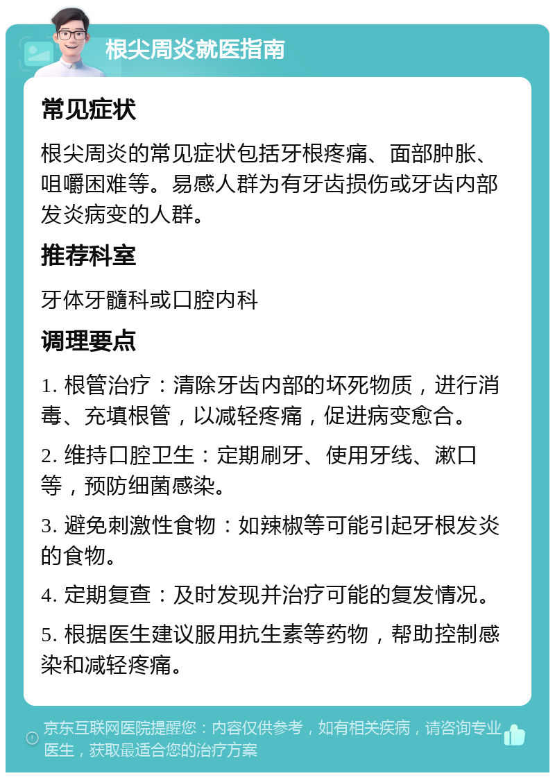 根尖周炎就医指南 常见症状 根尖周炎的常见症状包括牙根疼痛、面部肿胀、咀嚼困难等。易感人群为有牙齿损伤或牙齿内部发炎病变的人群。 推荐科室 牙体牙髓科或口腔内科 调理要点 1. 根管治疗：清除牙齿内部的坏死物质，进行消毒、充填根管，以减轻疼痛，促进病变愈合。 2. 维持口腔卫生：定期刷牙、使用牙线、漱口等，预防细菌感染。 3. 避免刺激性食物：如辣椒等可能引起牙根发炎的食物。 4. 定期复查：及时发现并治疗可能的复发情况。 5. 根据医生建议服用抗生素等药物，帮助控制感染和减轻疼痛。