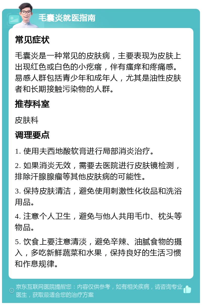 毛囊炎就医指南 常见症状 毛囊炎是一种常见的皮肤病，主要表现为皮肤上出现红色或白色的小疙瘩，伴有瘙痒和疼痛感。易感人群包括青少年和成年人，尤其是油性皮肤者和长期接触污染物的人群。 推荐科室 皮肤科 调理要点 1. 使用夫西地酸软膏进行局部消炎治疗。 2. 如果消炎无效，需要去医院进行皮肤镜检测，排除汗腺腺瘤等其他皮肤病的可能性。 3. 保持皮肤清洁，避免使用刺激性化妆品和洗浴用品。 4. 注意个人卫生，避免与他人共用毛巾、枕头等物品。 5. 饮食上要注意清淡，避免辛辣、油腻食物的摄入，多吃新鲜蔬菜和水果，保持良好的生活习惯和作息规律。