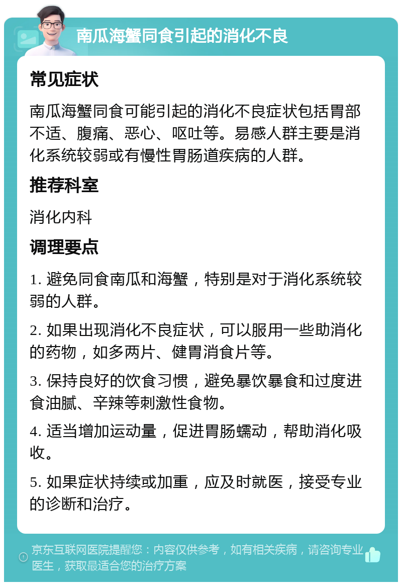 南瓜海蟹同食引起的消化不良 常见症状 南瓜海蟹同食可能引起的消化不良症状包括胃部不适、腹痛、恶心、呕吐等。易感人群主要是消化系统较弱或有慢性胃肠道疾病的人群。 推荐科室 消化内科 调理要点 1. 避免同食南瓜和海蟹，特别是对于消化系统较弱的人群。 2. 如果出现消化不良症状，可以服用一些助消化的药物，如多两片、健胃消食片等。 3. 保持良好的饮食习惯，避免暴饮暴食和过度进食油腻、辛辣等刺激性食物。 4. 适当增加运动量，促进胃肠蠕动，帮助消化吸收。 5. 如果症状持续或加重，应及时就医，接受专业的诊断和治疗。