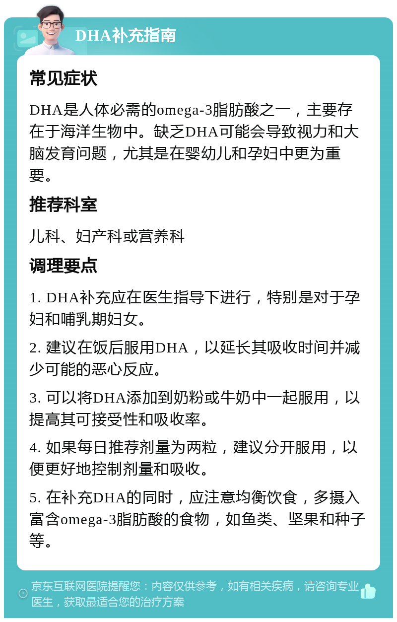 DHA补充指南 常见症状 DHA是人体必需的omega-3脂肪酸之一，主要存在于海洋生物中。缺乏DHA可能会导致视力和大脑发育问题，尤其是在婴幼儿和孕妇中更为重要。 推荐科室 儿科、妇产科或营养科 调理要点 1. DHA补充应在医生指导下进行，特别是对于孕妇和哺乳期妇女。 2. 建议在饭后服用DHA，以延长其吸收时间并减少可能的恶心反应。 3. 可以将DHA添加到奶粉或牛奶中一起服用，以提高其可接受性和吸收率。 4. 如果每日推荐剂量为两粒，建议分开服用，以便更好地控制剂量和吸收。 5. 在补充DHA的同时，应注意均衡饮食，多摄入富含omega-3脂肪酸的食物，如鱼类、坚果和种子等。