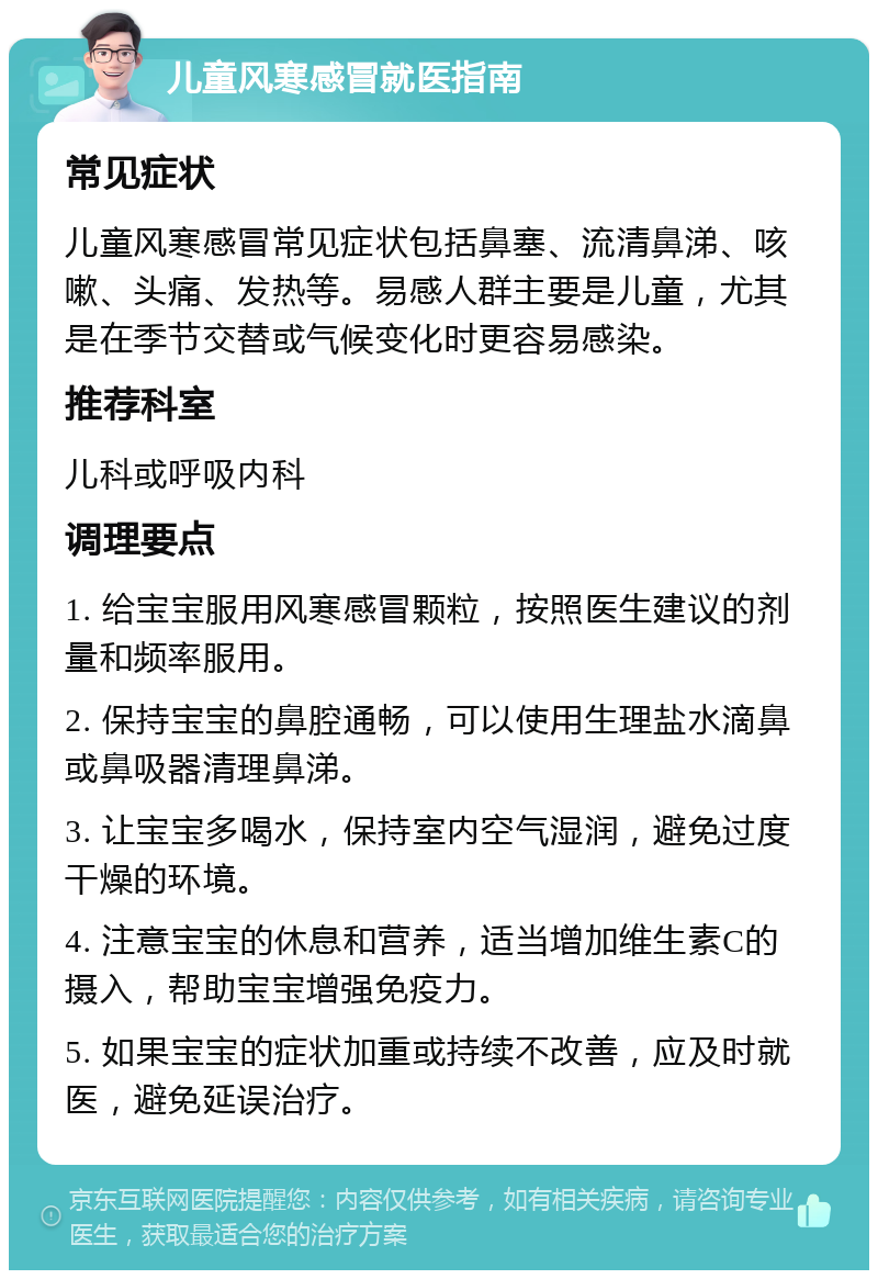 儿童风寒感冒就医指南 常见症状 儿童风寒感冒常见症状包括鼻塞、流清鼻涕、咳嗽、头痛、发热等。易感人群主要是儿童，尤其是在季节交替或气候变化时更容易感染。 推荐科室 儿科或呼吸内科 调理要点 1. 给宝宝服用风寒感冒颗粒，按照医生建议的剂量和频率服用。 2. 保持宝宝的鼻腔通畅，可以使用生理盐水滴鼻或鼻吸器清理鼻涕。 3. 让宝宝多喝水，保持室内空气湿润，避免过度干燥的环境。 4. 注意宝宝的休息和营养，适当增加维生素C的摄入，帮助宝宝增强免疫力。 5. 如果宝宝的症状加重或持续不改善，应及时就医，避免延误治疗。