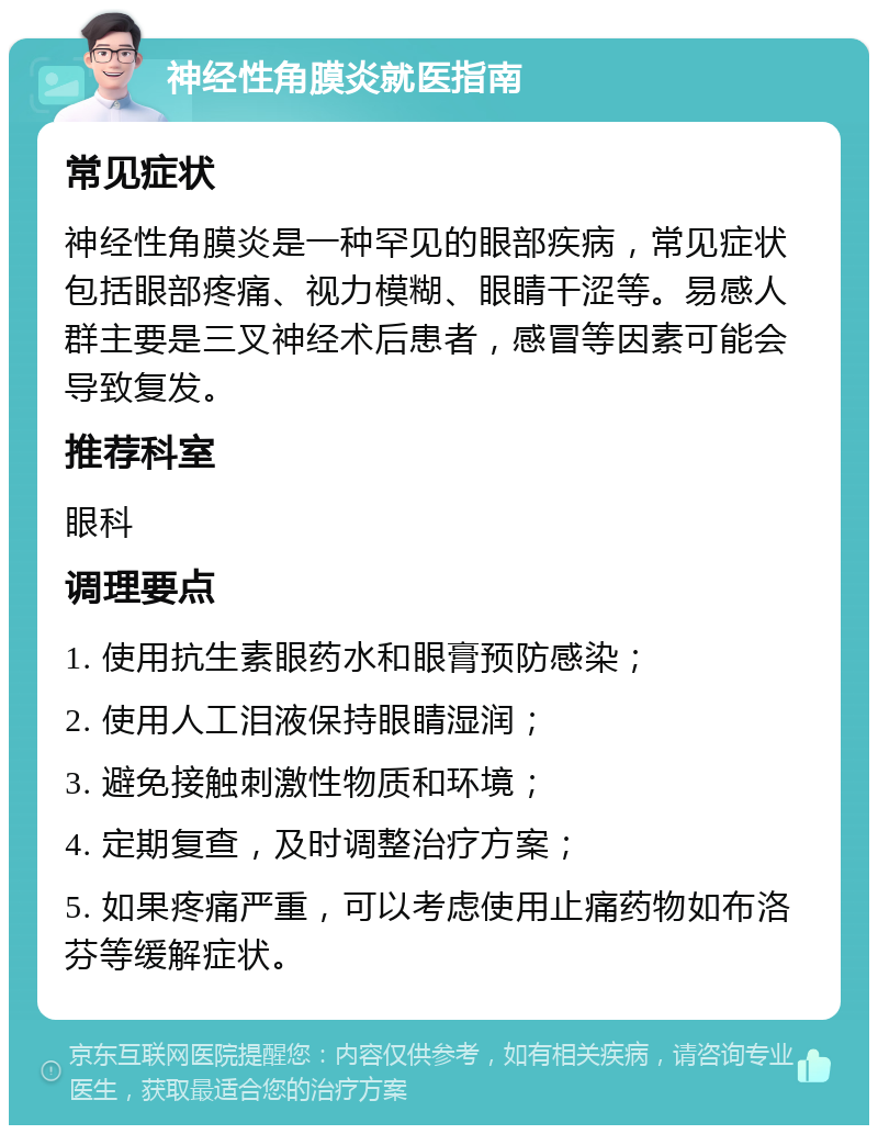 神经性角膜炎就医指南 常见症状 神经性角膜炎是一种罕见的眼部疾病，常见症状包括眼部疼痛、视力模糊、眼睛干涩等。易感人群主要是三叉神经术后患者，感冒等因素可能会导致复发。 推荐科室 眼科 调理要点 1. 使用抗生素眼药水和眼膏预防感染； 2. 使用人工泪液保持眼睛湿润； 3. 避免接触刺激性物质和环境； 4. 定期复查，及时调整治疗方案； 5. 如果疼痛严重，可以考虑使用止痛药物如布洛芬等缓解症状。