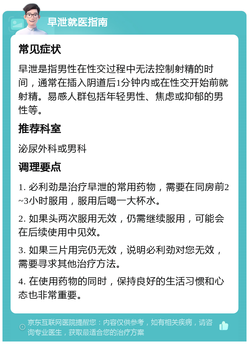 早泄就医指南 常见症状 早泄是指男性在性交过程中无法控制射精的时间，通常在插入阴道后1分钟内或在性交开始前就射精。易感人群包括年轻男性、焦虑或抑郁的男性等。 推荐科室 泌尿外科或男科 调理要点 1. 必利劲是治疗早泄的常用药物，需要在同房前2~3小时服用，服用后喝一大杯水。 2. 如果头两次服用无效，仍需继续服用，可能会在后续使用中见效。 3. 如果三片用完仍无效，说明必利劲对您无效，需要寻求其他治疗方法。 4. 在使用药物的同时，保持良好的生活习惯和心态也非常重要。