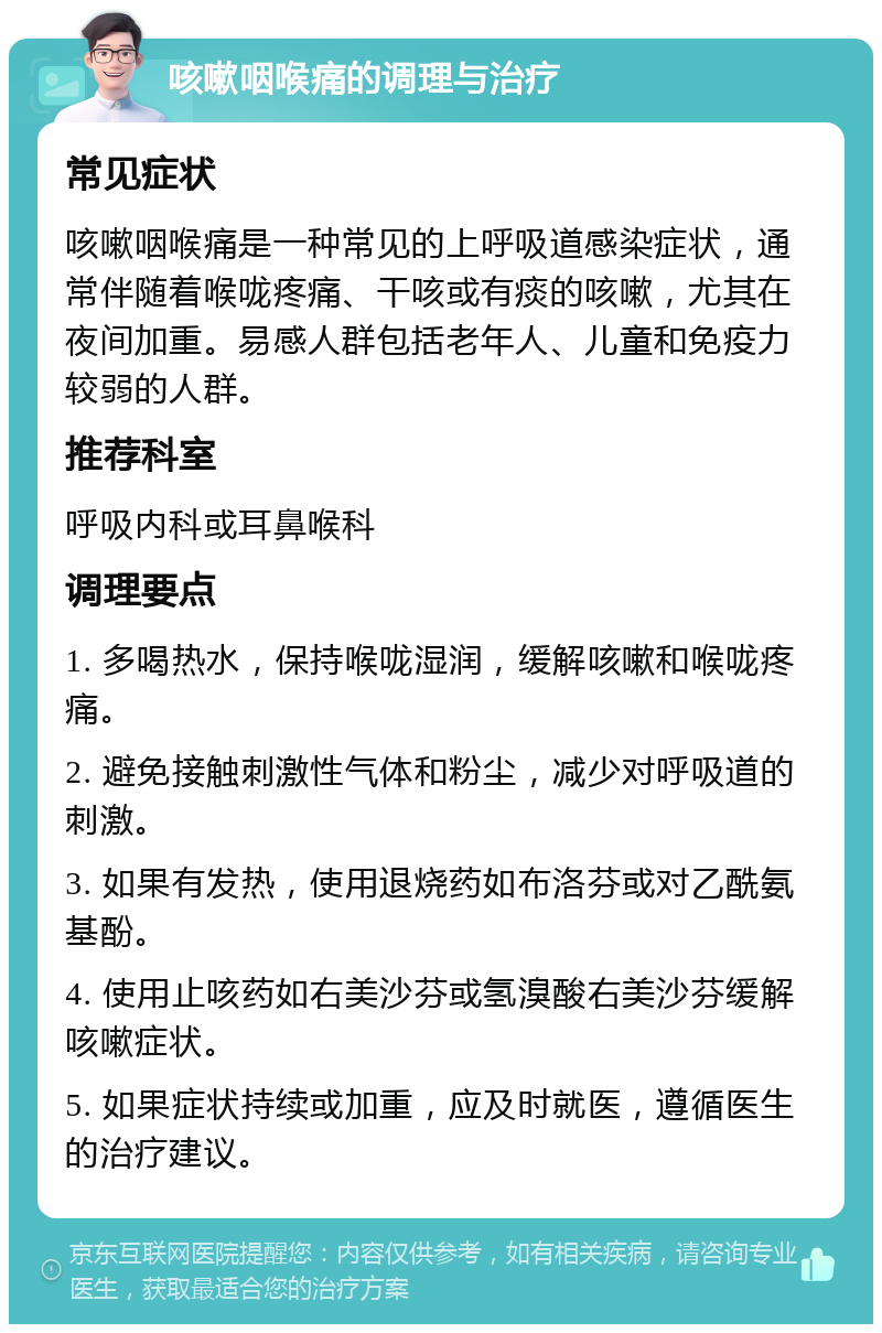 咳嗽咽喉痛的调理与治疗 常见症状 咳嗽咽喉痛是一种常见的上呼吸道感染症状，通常伴随着喉咙疼痛、干咳或有痰的咳嗽，尤其在夜间加重。易感人群包括老年人、儿童和免疫力较弱的人群。 推荐科室 呼吸内科或耳鼻喉科 调理要点 1. 多喝热水，保持喉咙湿润，缓解咳嗽和喉咙疼痛。 2. 避免接触刺激性气体和粉尘，减少对呼吸道的刺激。 3. 如果有发热，使用退烧药如布洛芬或对乙酰氨基酚。 4. 使用止咳药如右美沙芬或氢溴酸右美沙芬缓解咳嗽症状。 5. 如果症状持续或加重，应及时就医，遵循医生的治疗建议。