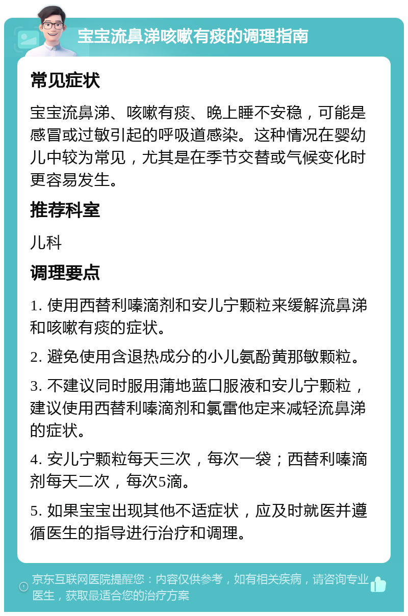 宝宝流鼻涕咳嗽有痰的调理指南 常见症状 宝宝流鼻涕、咳嗽有痰、晚上睡不安稳，可能是感冒或过敏引起的呼吸道感染。这种情况在婴幼儿中较为常见，尤其是在季节交替或气候变化时更容易发生。 推荐科室 儿科 调理要点 1. 使用西替利嗪滴剂和安儿宁颗粒来缓解流鼻涕和咳嗽有痰的症状。 2. 避免使用含退热成分的小儿氨酚黄那敏颗粒。 3. 不建议同时服用蒲地蓝口服液和安儿宁颗粒，建议使用西替利嗪滴剂和氯雷他定来减轻流鼻涕的症状。 4. 安儿宁颗粒每天三次，每次一袋；西替利嗪滴剂每天二次，每次5滴。 5. 如果宝宝出现其他不适症状，应及时就医并遵循医生的指导进行治疗和调理。