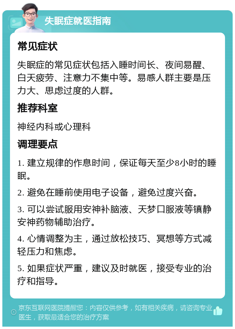 失眠症就医指南 常见症状 失眠症的常见症状包括入睡时间长、夜间易醒、白天疲劳、注意力不集中等。易感人群主要是压力大、思虑过度的人群。 推荐科室 神经内科或心理科 调理要点 1. 建立规律的作息时间，保证每天至少8小时的睡眠。 2. 避免在睡前使用电子设备，避免过度兴奋。 3. 可以尝试服用安神补脑液、天梦口服液等镇静安神药物辅助治疗。 4. 心情调整为主，通过放松技巧、冥想等方式减轻压力和焦虑。 5. 如果症状严重，建议及时就医，接受专业的治疗和指导。