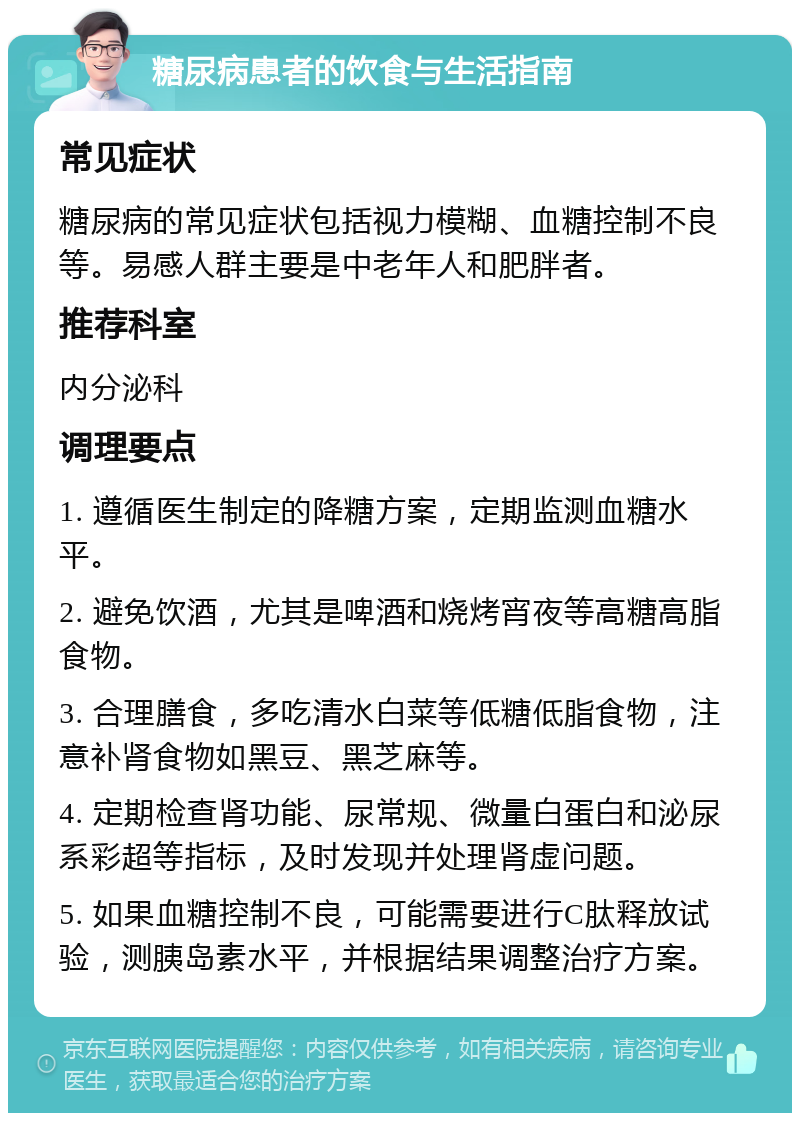 糖尿病患者的饮食与生活指南 常见症状 糖尿病的常见症状包括视力模糊、血糖控制不良等。易感人群主要是中老年人和肥胖者。 推荐科室 内分泌科 调理要点 1. 遵循医生制定的降糖方案，定期监测血糖水平。 2. 避免饮酒，尤其是啤酒和烧烤宵夜等高糖高脂食物。 3. 合理膳食，多吃清水白菜等低糖低脂食物，注意补肾食物如黑豆、黑芝麻等。 4. 定期检查肾功能、尿常规、微量白蛋白和泌尿系彩超等指标，及时发现并处理肾虚问题。 5. 如果血糖控制不良，可能需要进行C肽释放试验，测胰岛素水平，并根据结果调整治疗方案。