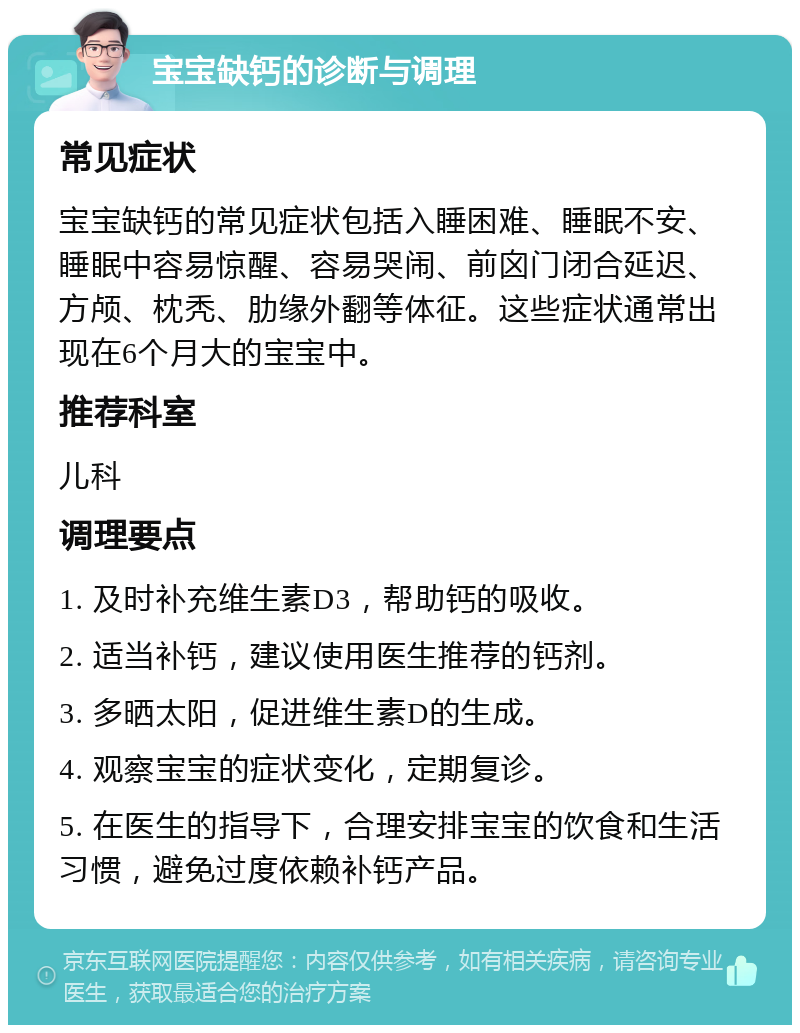 宝宝缺钙的诊断与调理 常见症状 宝宝缺钙的常见症状包括入睡困难、睡眠不安、睡眠中容易惊醒、容易哭闹、前囟门闭合延迟、方颅、枕秃、肋缘外翻等体征。这些症状通常出现在6个月大的宝宝中。 推荐科室 儿科 调理要点 1. 及时补充维生素D3，帮助钙的吸收。 2. 适当补钙，建议使用医生推荐的钙剂。 3. 多晒太阳，促进维生素D的生成。 4. 观察宝宝的症状变化，定期复诊。 5. 在医生的指导下，合理安排宝宝的饮食和生活习惯，避免过度依赖补钙产品。