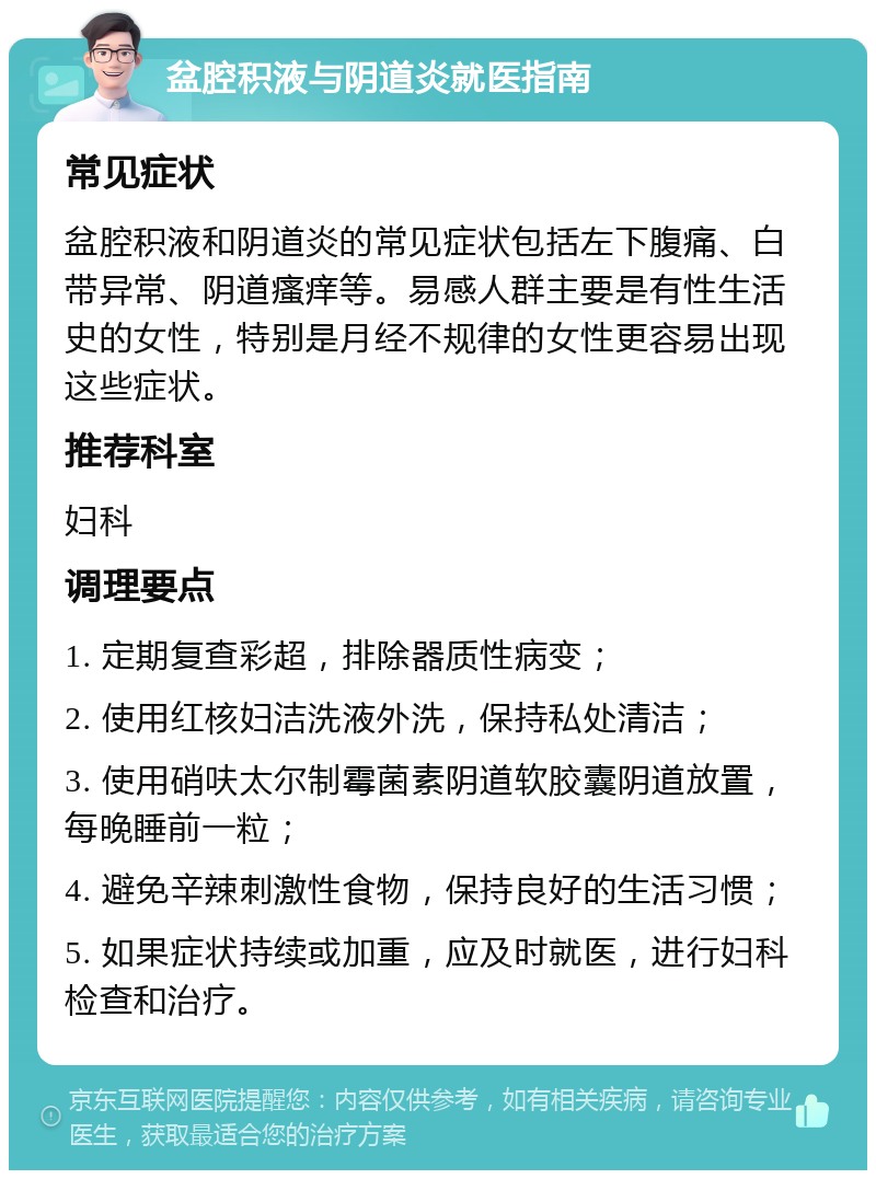 盆腔积液与阴道炎就医指南 常见症状 盆腔积液和阴道炎的常见症状包括左下腹痛、白带异常、阴道瘙痒等。易感人群主要是有性生活史的女性，特别是月经不规律的女性更容易出现这些症状。 推荐科室 妇科 调理要点 1. 定期复查彩超，排除器质性病变； 2. 使用红核妇洁洗液外洗，保持私处清洁； 3. 使用硝呋太尔制霉菌素阴道软胶囊阴道放置，每晚睡前一粒； 4. 避免辛辣刺激性食物，保持良好的生活习惯； 5. 如果症状持续或加重，应及时就医，进行妇科检查和治疗。