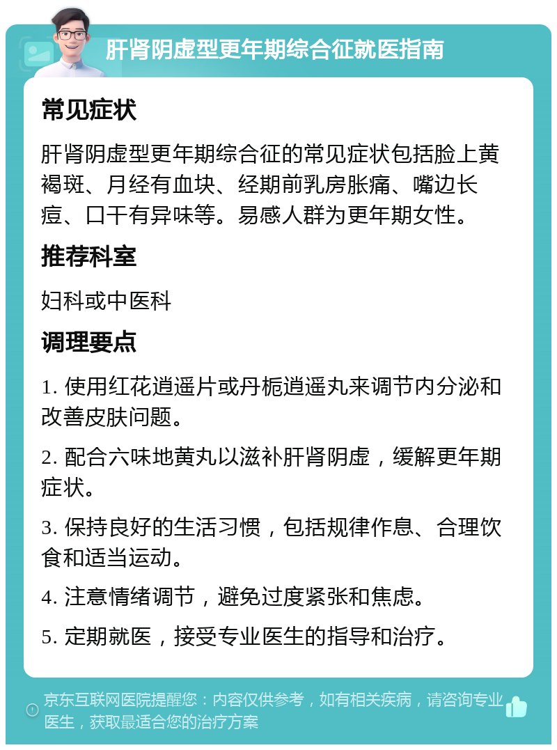 肝肾阴虚型更年期综合征就医指南 常见症状 肝肾阴虚型更年期综合征的常见症状包括脸上黄褐斑、月经有血块、经期前乳房胀痛、嘴边长痘、口干有异味等。易感人群为更年期女性。 推荐科室 妇科或中医科 调理要点 1. 使用红花逍遥片或丹栀逍遥丸来调节内分泌和改善皮肤问题。 2. 配合六味地黄丸以滋补肝肾阴虚，缓解更年期症状。 3. 保持良好的生活习惯，包括规律作息、合理饮食和适当运动。 4. 注意情绪调节，避免过度紧张和焦虑。 5. 定期就医，接受专业医生的指导和治疗。