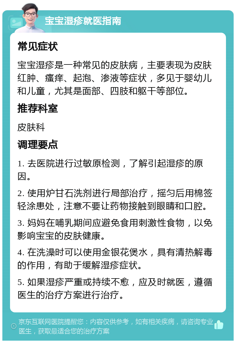 宝宝湿疹就医指南 常见症状 宝宝湿疹是一种常见的皮肤病，主要表现为皮肤红肿、瘙痒、起泡、渗液等症状，多见于婴幼儿和儿童，尤其是面部、四肢和躯干等部位。 推荐科室 皮肤科 调理要点 1. 去医院进行过敏原检测，了解引起湿疹的原因。 2. 使用炉甘石洗剂进行局部治疗，摇匀后用棉签轻涂患处，注意不要让药物接触到眼睛和口腔。 3. 妈妈在哺乳期间应避免食用刺激性食物，以免影响宝宝的皮肤健康。 4. 在洗澡时可以使用金银花煲水，具有清热解毒的作用，有助于缓解湿疹症状。 5. 如果湿疹严重或持续不愈，应及时就医，遵循医生的治疗方案进行治疗。