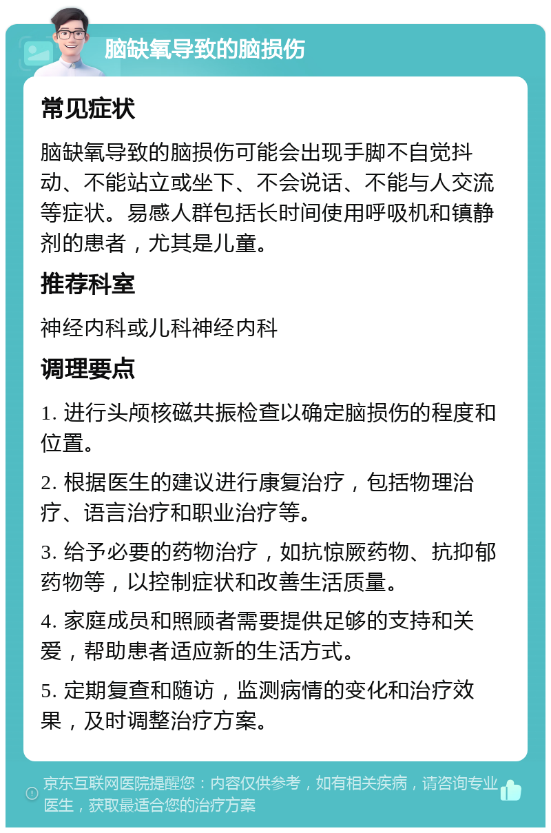 脑缺氧导致的脑损伤 常见症状 脑缺氧导致的脑损伤可能会出现手脚不自觉抖动、不能站立或坐下、不会说话、不能与人交流等症状。易感人群包括长时间使用呼吸机和镇静剂的患者，尤其是儿童。 推荐科室 神经内科或儿科神经内科 调理要点 1. 进行头颅核磁共振检查以确定脑损伤的程度和位置。 2. 根据医生的建议进行康复治疗，包括物理治疗、语言治疗和职业治疗等。 3. 给予必要的药物治疗，如抗惊厥药物、抗抑郁药物等，以控制症状和改善生活质量。 4. 家庭成员和照顾者需要提供足够的支持和关爱，帮助患者适应新的生活方式。 5. 定期复查和随访，监测病情的变化和治疗效果，及时调整治疗方案。