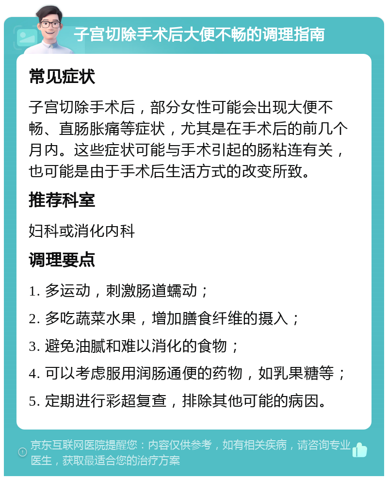 子宫切除手术后大便不畅的调理指南 常见症状 子宫切除手术后，部分女性可能会出现大便不畅、直肠胀痛等症状，尤其是在手术后的前几个月内。这些症状可能与手术引起的肠粘连有关，也可能是由于手术后生活方式的改变所致。 推荐科室 妇科或消化内科 调理要点 1. 多运动，刺激肠道蠕动； 2. 多吃蔬菜水果，增加膳食纤维的摄入； 3. 避免油腻和难以消化的食物； 4. 可以考虑服用润肠通便的药物，如乳果糖等； 5. 定期进行彩超复查，排除其他可能的病因。