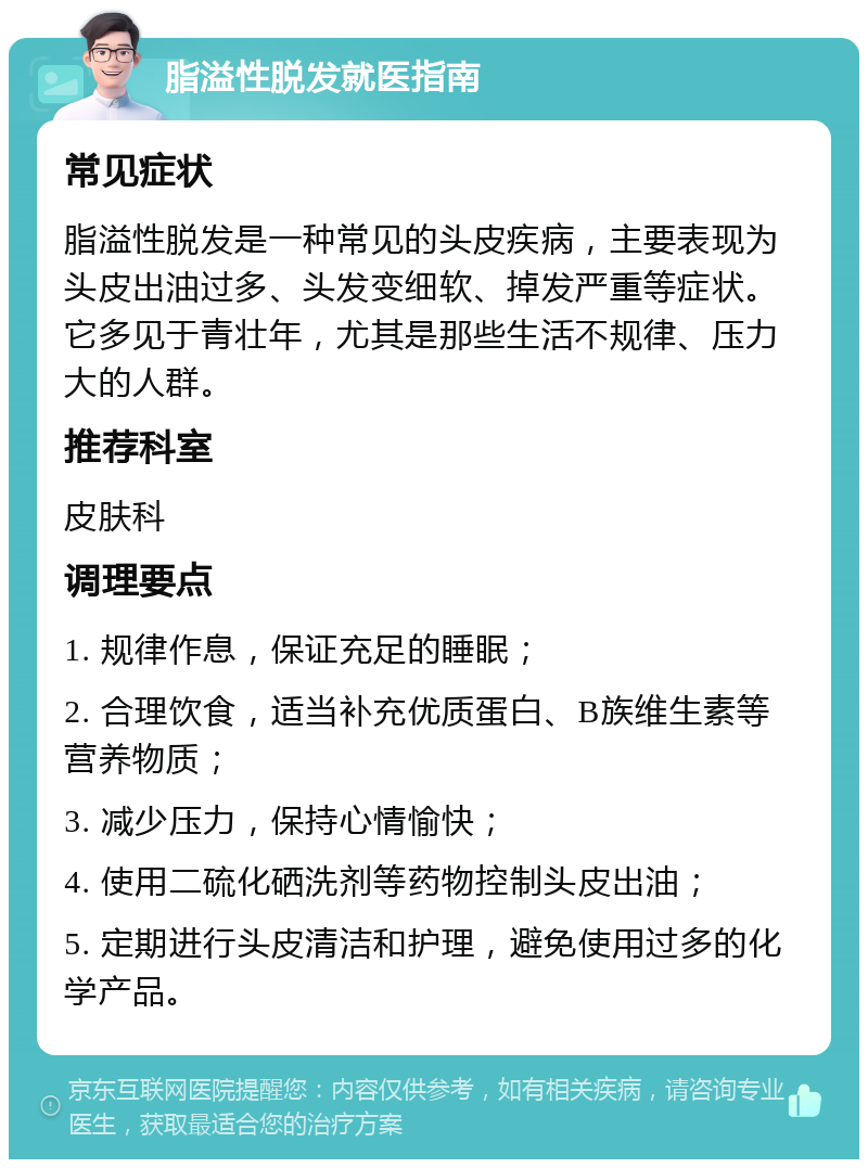 脂溢性脱发就医指南 常见症状 脂溢性脱发是一种常见的头皮疾病，主要表现为头皮出油过多、头发变细软、掉发严重等症状。它多见于青壮年，尤其是那些生活不规律、压力大的人群。 推荐科室 皮肤科 调理要点 1. 规律作息，保证充足的睡眠； 2. 合理饮食，适当补充优质蛋白、B族维生素等营养物质； 3. 减少压力，保持心情愉快； 4. 使用二硫化硒洗剂等药物控制头皮出油； 5. 定期进行头皮清洁和护理，避免使用过多的化学产品。