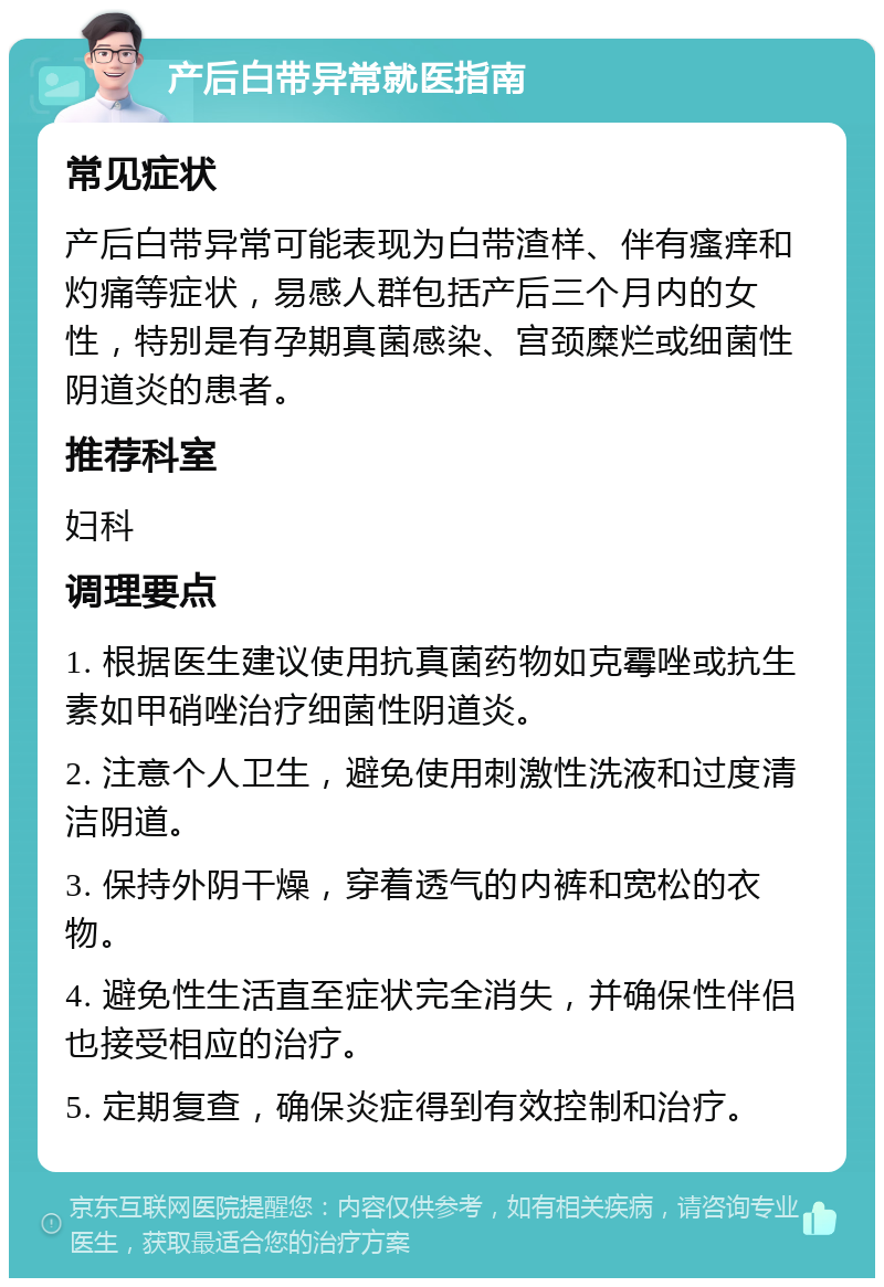 产后白带异常就医指南 常见症状 产后白带异常可能表现为白带渣样、伴有瘙痒和灼痛等症状，易感人群包括产后三个月内的女性，特别是有孕期真菌感染、宫颈糜烂或细菌性阴道炎的患者。 推荐科室 妇科 调理要点 1. 根据医生建议使用抗真菌药物如克霉唑或抗生素如甲硝唑治疗细菌性阴道炎。 2. 注意个人卫生，避免使用刺激性洗液和过度清洁阴道。 3. 保持外阴干燥，穿着透气的内裤和宽松的衣物。 4. 避免性生活直至症状完全消失，并确保性伴侣也接受相应的治疗。 5. 定期复查，确保炎症得到有效控制和治疗。