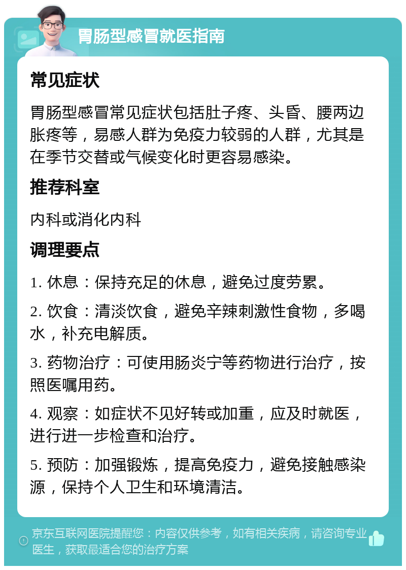 胃肠型感冒就医指南 常见症状 胃肠型感冒常见症状包括肚子疼、头昏、腰两边胀疼等，易感人群为免疫力较弱的人群，尤其是在季节交替或气候变化时更容易感染。 推荐科室 内科或消化内科 调理要点 1. 休息：保持充足的休息，避免过度劳累。 2. 饮食：清淡饮食，避免辛辣刺激性食物，多喝水，补充电解质。 3. 药物治疗：可使用肠炎宁等药物进行治疗，按照医嘱用药。 4. 观察：如症状不见好转或加重，应及时就医，进行进一步检查和治疗。 5. 预防：加强锻炼，提高免疫力，避免接触感染源，保持个人卫生和环境清洁。