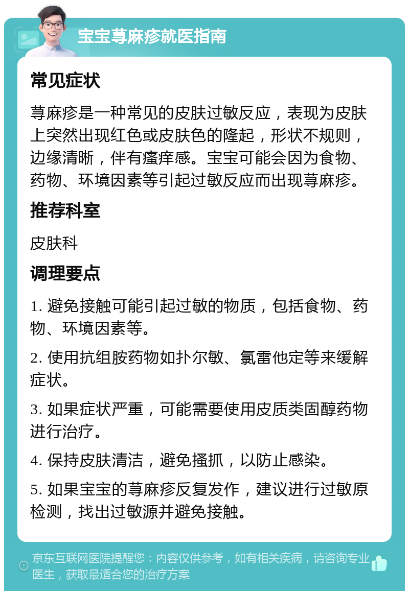 宝宝荨麻疹就医指南 常见症状 荨麻疹是一种常见的皮肤过敏反应，表现为皮肤上突然出现红色或皮肤色的隆起，形状不规则，边缘清晰，伴有瘙痒感。宝宝可能会因为食物、药物、环境因素等引起过敏反应而出现荨麻疹。 推荐科室 皮肤科 调理要点 1. 避免接触可能引起过敏的物质，包括食物、药物、环境因素等。 2. 使用抗组胺药物如扑尔敏、氯雷他定等来缓解症状。 3. 如果症状严重，可能需要使用皮质类固醇药物进行治疗。 4. 保持皮肤清洁，避免搔抓，以防止感染。 5. 如果宝宝的荨麻疹反复发作，建议进行过敏原检测，找出过敏源并避免接触。