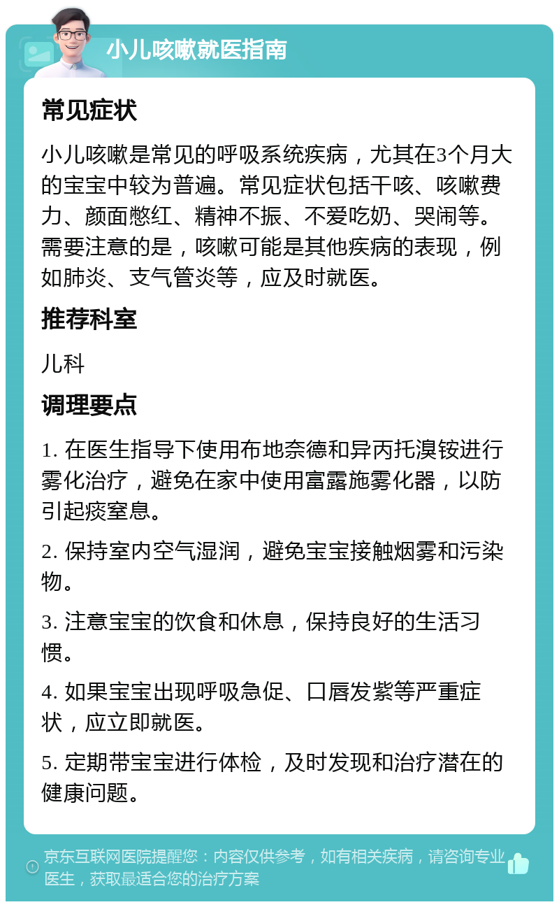 小儿咳嗽就医指南 常见症状 小儿咳嗽是常见的呼吸系统疾病，尤其在3个月大的宝宝中较为普遍。常见症状包括干咳、咳嗽费力、颜面憋红、精神不振、不爱吃奶、哭闹等。需要注意的是，咳嗽可能是其他疾病的表现，例如肺炎、支气管炎等，应及时就医。 推荐科室 儿科 调理要点 1. 在医生指导下使用布地奈德和异丙托溴铵进行雾化治疗，避免在家中使用富露施雾化器，以防引起痰窒息。 2. 保持室内空气湿润，避免宝宝接触烟雾和污染物。 3. 注意宝宝的饮食和休息，保持良好的生活习惯。 4. 如果宝宝出现呼吸急促、口唇发紫等严重症状，应立即就医。 5. 定期带宝宝进行体检，及时发现和治疗潜在的健康问题。