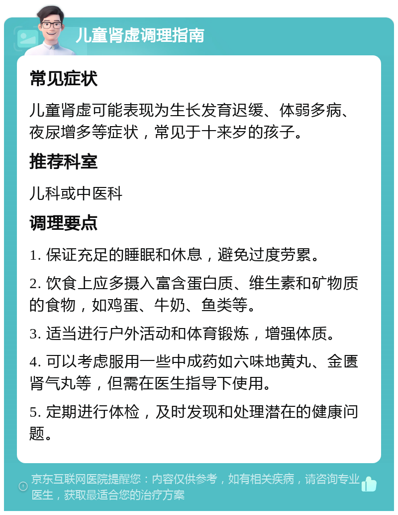 儿童肾虚调理指南 常见症状 儿童肾虚可能表现为生长发育迟缓、体弱多病、夜尿增多等症状，常见于十来岁的孩子。 推荐科室 儿科或中医科 调理要点 1. 保证充足的睡眠和休息，避免过度劳累。 2. 饮食上应多摄入富含蛋白质、维生素和矿物质的食物，如鸡蛋、牛奶、鱼类等。 3. 适当进行户外活动和体育锻炼，增强体质。 4. 可以考虑服用一些中成药如六味地黄丸、金匮肾气丸等，但需在医生指导下使用。 5. 定期进行体检，及时发现和处理潜在的健康问题。