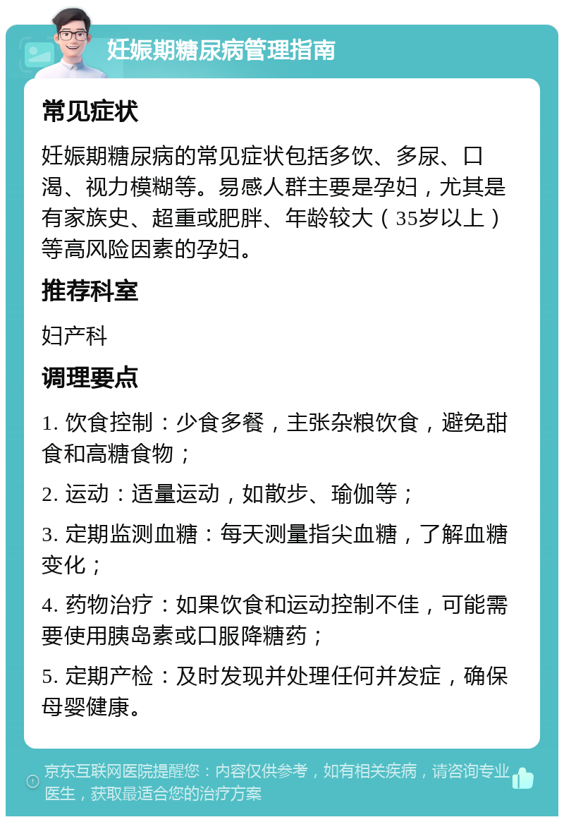 妊娠期糖尿病管理指南 常见症状 妊娠期糖尿病的常见症状包括多饮、多尿、口渴、视力模糊等。易感人群主要是孕妇，尤其是有家族史、超重或肥胖、年龄较大（35岁以上）等高风险因素的孕妇。 推荐科室 妇产科 调理要点 1. 饮食控制：少食多餐，主张杂粮饮食，避免甜食和高糖食物； 2. 运动：适量运动，如散步、瑜伽等； 3. 定期监测血糖：每天测量指尖血糖，了解血糖变化； 4. 药物治疗：如果饮食和运动控制不佳，可能需要使用胰岛素或口服降糖药； 5. 定期产检：及时发现并处理任何并发症，确保母婴健康。