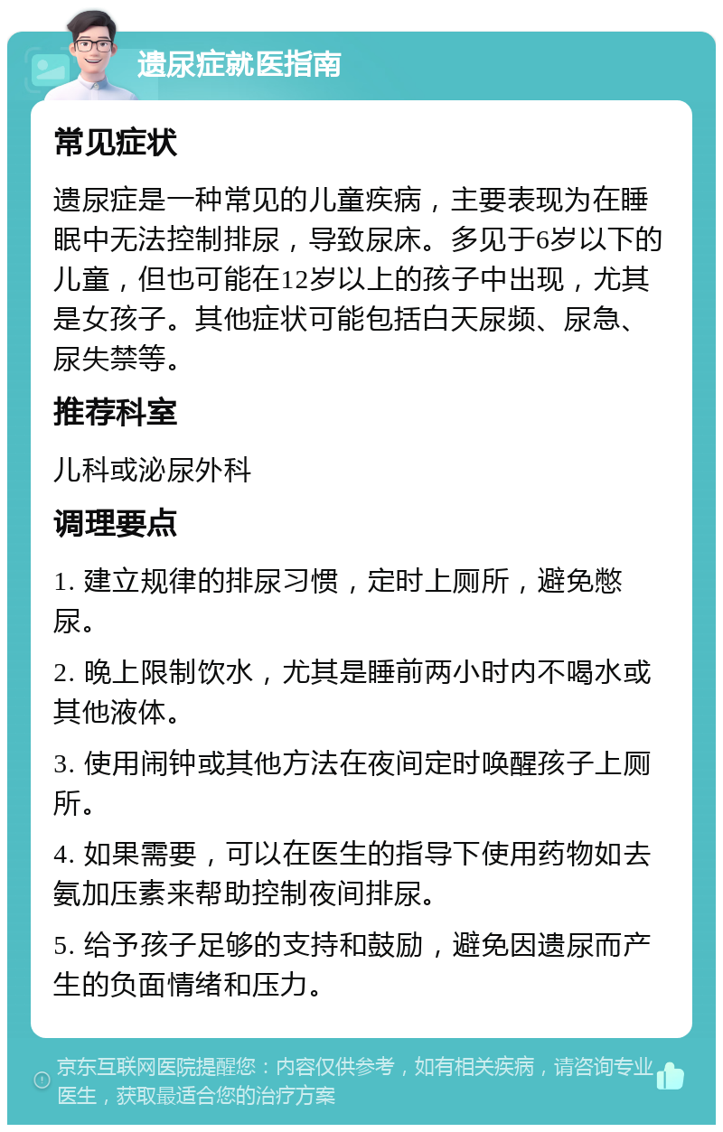 遗尿症就医指南 常见症状 遗尿症是一种常见的儿童疾病，主要表现为在睡眠中无法控制排尿，导致尿床。多见于6岁以下的儿童，但也可能在12岁以上的孩子中出现，尤其是女孩子。其他症状可能包括白天尿频、尿急、尿失禁等。 推荐科室 儿科或泌尿外科 调理要点 1. 建立规律的排尿习惯，定时上厕所，避免憋尿。 2. 晚上限制饮水，尤其是睡前两小时内不喝水或其他液体。 3. 使用闹钟或其他方法在夜间定时唤醒孩子上厕所。 4. 如果需要，可以在医生的指导下使用药物如去氨加压素来帮助控制夜间排尿。 5. 给予孩子足够的支持和鼓励，避免因遗尿而产生的负面情绪和压力。