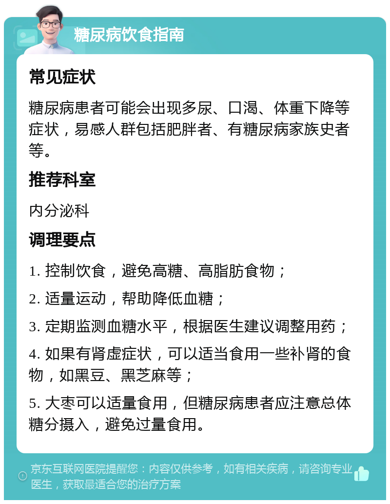 糖尿病饮食指南 常见症状 糖尿病患者可能会出现多尿、口渴、体重下降等症状，易感人群包括肥胖者、有糖尿病家族史者等。 推荐科室 内分泌科 调理要点 1. 控制饮食，避免高糖、高脂肪食物； 2. 适量运动，帮助降低血糖； 3. 定期监测血糖水平，根据医生建议调整用药； 4. 如果有肾虚症状，可以适当食用一些补肾的食物，如黑豆、黑芝麻等； 5. 大枣可以适量食用，但糖尿病患者应注意总体糖分摄入，避免过量食用。