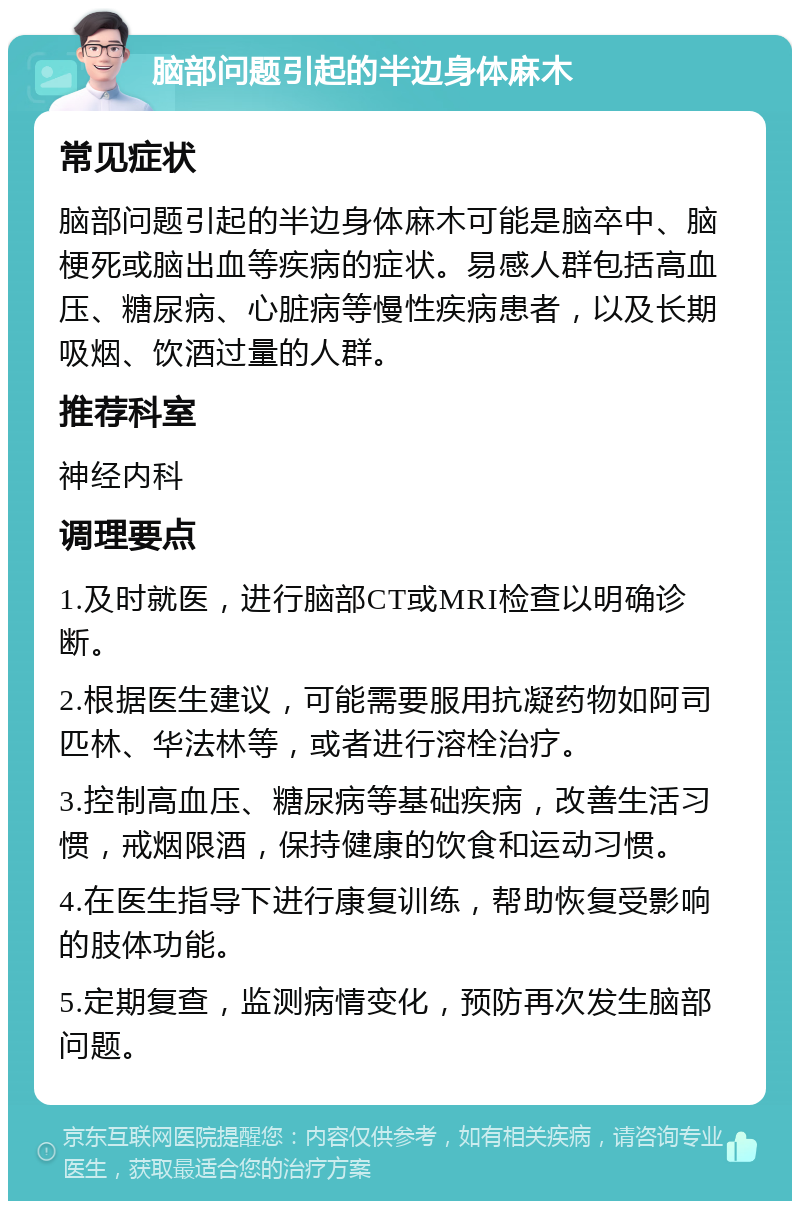 脑部问题引起的半边身体麻木 常见症状 脑部问题引起的半边身体麻木可能是脑卒中、脑梗死或脑出血等疾病的症状。易感人群包括高血压、糖尿病、心脏病等慢性疾病患者，以及长期吸烟、饮酒过量的人群。 推荐科室 神经内科 调理要点 1.及时就医，进行脑部CT或MRI检查以明确诊断。 2.根据医生建议，可能需要服用抗凝药物如阿司匹林、华法林等，或者进行溶栓治疗。 3.控制高血压、糖尿病等基础疾病，改善生活习惯，戒烟限酒，保持健康的饮食和运动习惯。 4.在医生指导下进行康复训练，帮助恢复受影响的肢体功能。 5.定期复查，监测病情变化，预防再次发生脑部问题。