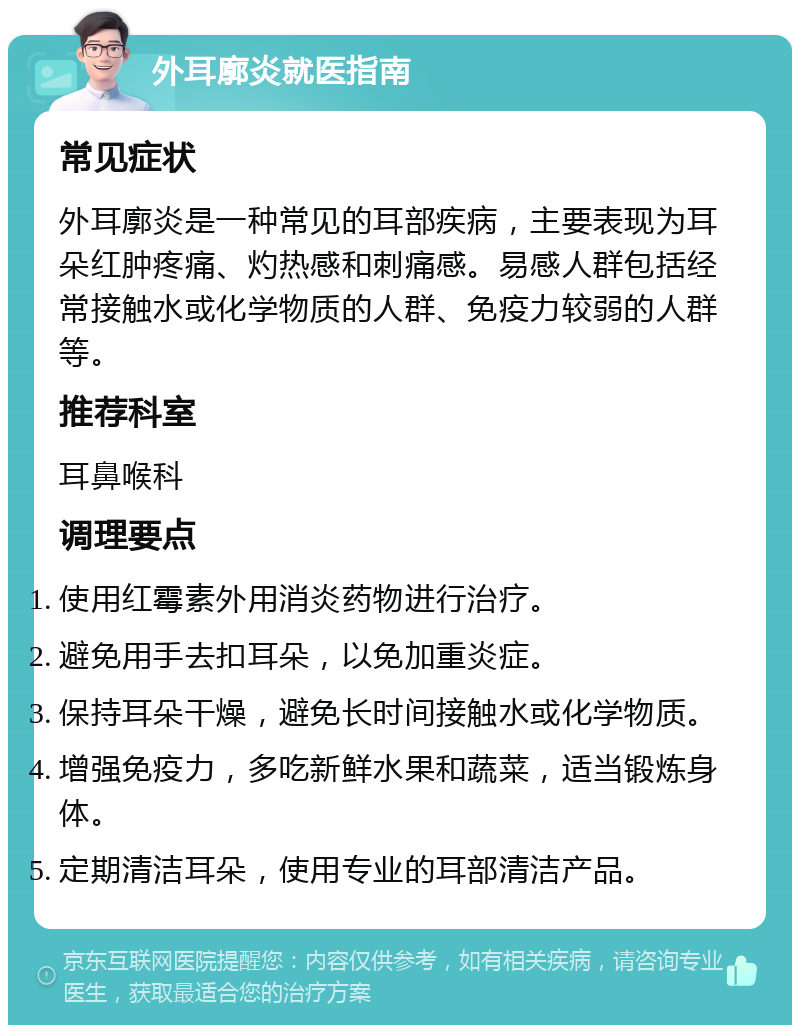 外耳廓炎就医指南 常见症状 外耳廓炎是一种常见的耳部疾病，主要表现为耳朵红肿疼痛、灼热感和刺痛感。易感人群包括经常接触水或化学物质的人群、免疫力较弱的人群等。 推荐科室 耳鼻喉科 调理要点 使用红霉素外用消炎药物进行治疗。 避免用手去扣耳朵，以免加重炎症。 保持耳朵干燥，避免长时间接触水或化学物质。 增强免疫力，多吃新鲜水果和蔬菜，适当锻炼身体。 定期清洁耳朵，使用专业的耳部清洁产品。