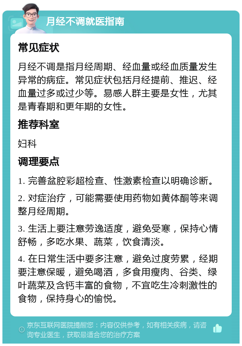 月经不调就医指南 常见症状 月经不调是指月经周期、经血量或经血质量发生异常的病症。常见症状包括月经提前、推迟、经血量过多或过少等。易感人群主要是女性，尤其是青春期和更年期的女性。 推荐科室 妇科 调理要点 1. 完善盆腔彩超检查、性激素检查以明确诊断。 2. 对症治疗，可能需要使用药物如黄体酮等来调整月经周期。 3. 生活上要注意劳逸适度，避免受寒，保持心情舒畅，多吃水果、蔬菜，饮食清淡。 4. 在日常生活中要多注意，避免过度劳累，经期要注意保暖，避免喝酒，多食用瘦肉、谷类、绿叶蔬菜及含钙丰富的食物，不宜吃生冷刺激性的食物，保持身心的愉悦。