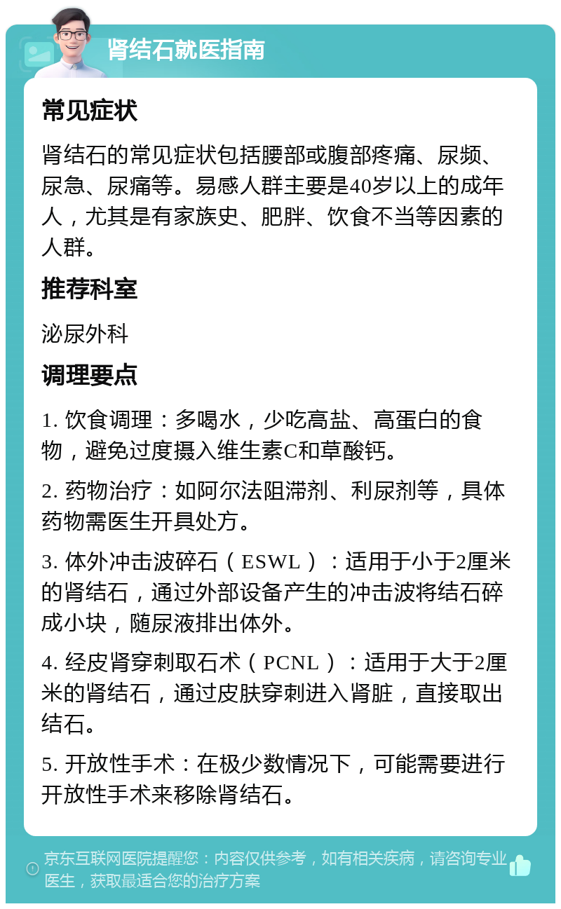 肾结石就医指南 常见症状 肾结石的常见症状包括腰部或腹部疼痛、尿频、尿急、尿痛等。易感人群主要是40岁以上的成年人，尤其是有家族史、肥胖、饮食不当等因素的人群。 推荐科室 泌尿外科 调理要点 1. 饮食调理：多喝水，少吃高盐、高蛋白的食物，避免过度摄入维生素C和草酸钙。 2. 药物治疗：如阿尔法阻滞剂、利尿剂等，具体药物需医生开具处方。 3. 体外冲击波碎石（ESWL）：适用于小于2厘米的肾结石，通过外部设备产生的冲击波将结石碎成小块，随尿液排出体外。 4. 经皮肾穿刺取石术（PCNL）：适用于大于2厘米的肾结石，通过皮肤穿刺进入肾脏，直接取出结石。 5. 开放性手术：在极少数情况下，可能需要进行开放性手术来移除肾结石。