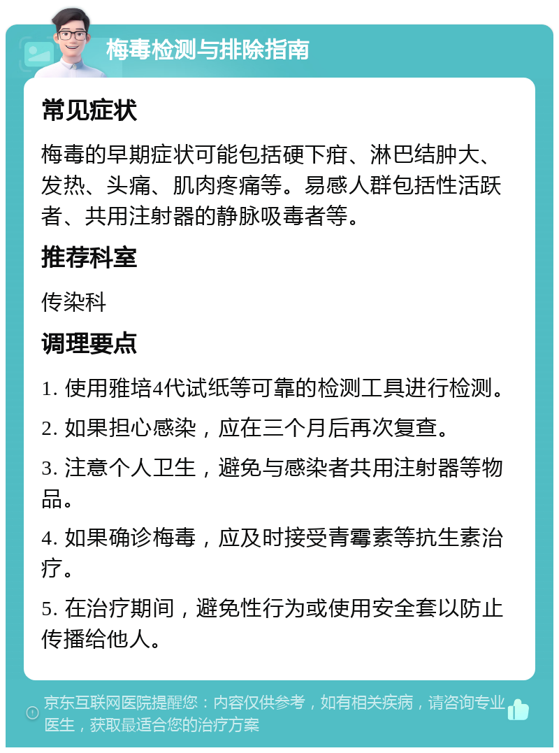 梅毒检测与排除指南 常见症状 梅毒的早期症状可能包括硬下疳、淋巴结肿大、发热、头痛、肌肉疼痛等。易感人群包括性活跃者、共用注射器的静脉吸毒者等。 推荐科室 传染科 调理要点 1. 使用雅培4代试纸等可靠的检测工具进行检测。 2. 如果担心感染，应在三个月后再次复查。 3. 注意个人卫生，避免与感染者共用注射器等物品。 4. 如果确诊梅毒，应及时接受青霉素等抗生素治疗。 5. 在治疗期间，避免性行为或使用安全套以防止传播给他人。