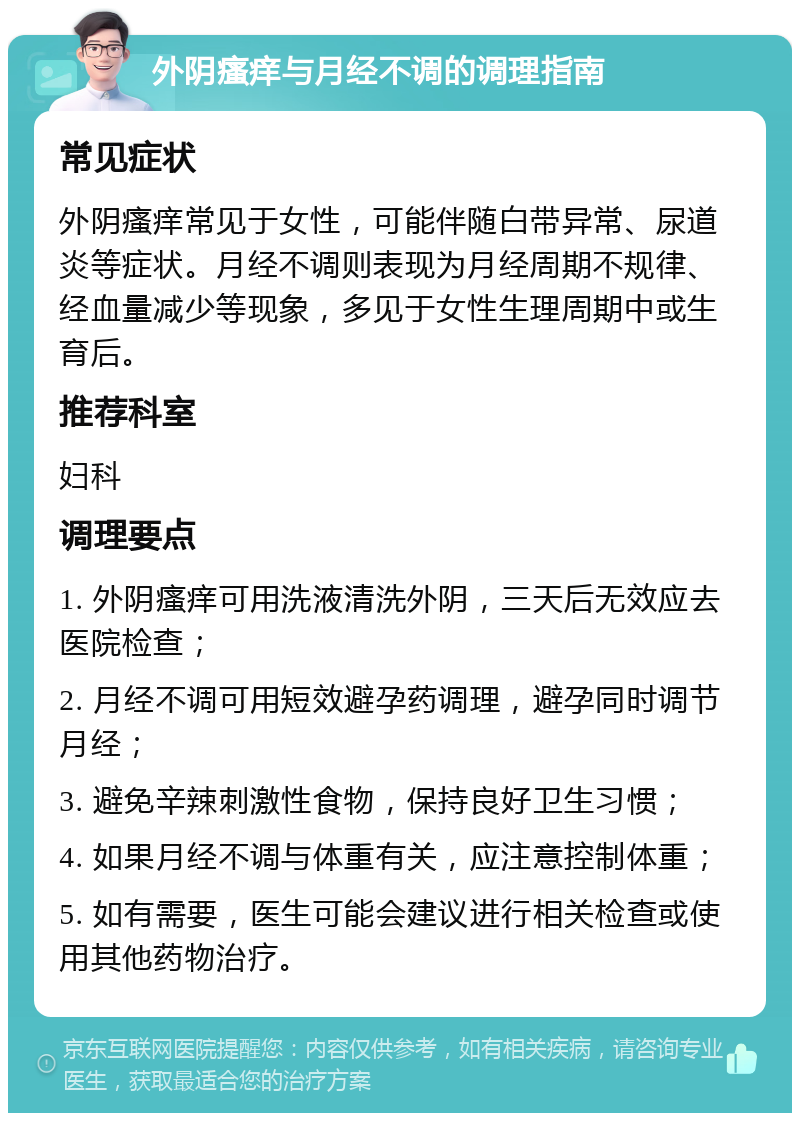 外阴瘙痒与月经不调的调理指南 常见症状 外阴瘙痒常见于女性，可能伴随白带异常、尿道炎等症状。月经不调则表现为月经周期不规律、经血量减少等现象，多见于女性生理周期中或生育后。 推荐科室 妇科 调理要点 1. 外阴瘙痒可用洗液清洗外阴，三天后无效应去医院检查； 2. 月经不调可用短效避孕药调理，避孕同时调节月经； 3. 避免辛辣刺激性食物，保持良好卫生习惯； 4. 如果月经不调与体重有关，应注意控制体重； 5. 如有需要，医生可能会建议进行相关检查或使用其他药物治疗。