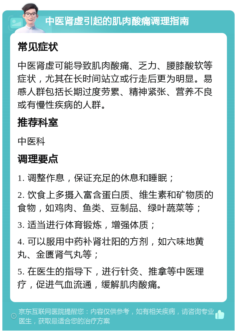 中医肾虚引起的肌肉酸痛调理指南 常见症状 中医肾虚可能导致肌肉酸痛、乏力、腰膝酸软等症状，尤其在长时间站立或行走后更为明显。易感人群包括长期过度劳累、精神紧张、营养不良或有慢性疾病的人群。 推荐科室 中医科 调理要点 1. 调整作息，保证充足的休息和睡眠； 2. 饮食上多摄入富含蛋白质、维生素和矿物质的食物，如鸡肉、鱼类、豆制品、绿叶蔬菜等； 3. 适当进行体育锻炼，增强体质； 4. 可以服用中药补肾壮阳的方剂，如六味地黄丸、金匮肾气丸等； 5. 在医生的指导下，进行针灸、推拿等中医理疗，促进气血流通，缓解肌肉酸痛。