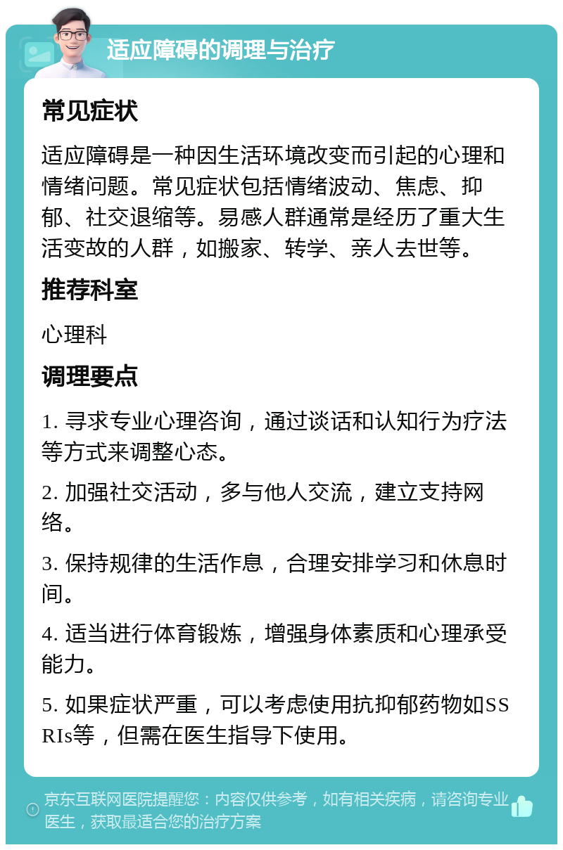 适应障碍的调理与治疗 常见症状 适应障碍是一种因生活环境改变而引起的心理和情绪问题。常见症状包括情绪波动、焦虑、抑郁、社交退缩等。易感人群通常是经历了重大生活变故的人群，如搬家、转学、亲人去世等。 推荐科室 心理科 调理要点 1. 寻求专业心理咨询，通过谈话和认知行为疗法等方式来调整心态。 2. 加强社交活动，多与他人交流，建立支持网络。 3. 保持规律的生活作息，合理安排学习和休息时间。 4. 适当进行体育锻炼，增强身体素质和心理承受能力。 5. 如果症状严重，可以考虑使用抗抑郁药物如SSRIs等，但需在医生指导下使用。