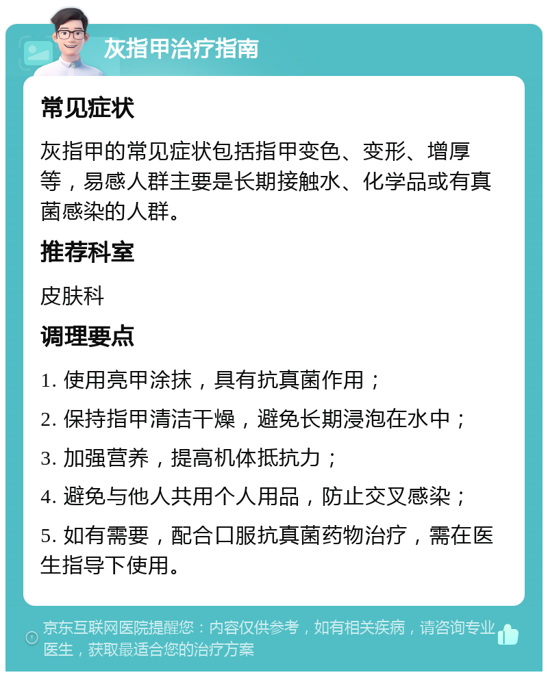 灰指甲治疗指南 常见症状 灰指甲的常见症状包括指甲变色、变形、增厚等，易感人群主要是长期接触水、化学品或有真菌感染的人群。 推荐科室 皮肤科 调理要点 1. 使用亮甲涂抹，具有抗真菌作用； 2. 保持指甲清洁干燥，避免长期浸泡在水中； 3. 加强营养，提高机体抵抗力； 4. 避免与他人共用个人用品，防止交叉感染； 5. 如有需要，配合口服抗真菌药物治疗，需在医生指导下使用。