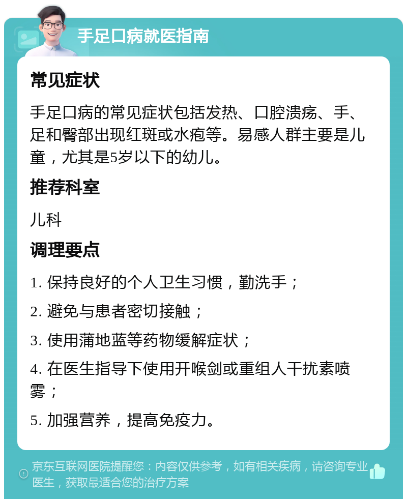 手足口病就医指南 常见症状 手足口病的常见症状包括发热、口腔溃疡、手、足和臀部出现红斑或水疱等。易感人群主要是儿童，尤其是5岁以下的幼儿。 推荐科室 儿科 调理要点 1. 保持良好的个人卫生习惯，勤洗手； 2. 避免与患者密切接触； 3. 使用蒲地蓝等药物缓解症状； 4. 在医生指导下使用开喉剑或重组人干扰素喷雾； 5. 加强营养，提高免疫力。