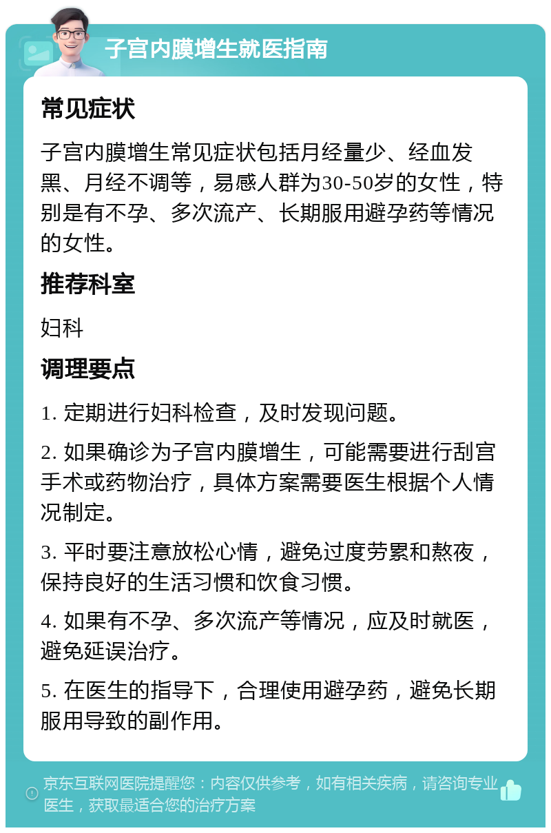 子宫内膜增生就医指南 常见症状 子宫内膜增生常见症状包括月经量少、经血发黑、月经不调等，易感人群为30-50岁的女性，特别是有不孕、多次流产、长期服用避孕药等情况的女性。 推荐科室 妇科 调理要点 1. 定期进行妇科检查，及时发现问题。 2. 如果确诊为子宫内膜增生，可能需要进行刮宫手术或药物治疗，具体方案需要医生根据个人情况制定。 3. 平时要注意放松心情，避免过度劳累和熬夜，保持良好的生活习惯和饮食习惯。 4. 如果有不孕、多次流产等情况，应及时就医，避免延误治疗。 5. 在医生的指导下，合理使用避孕药，避免长期服用导致的副作用。