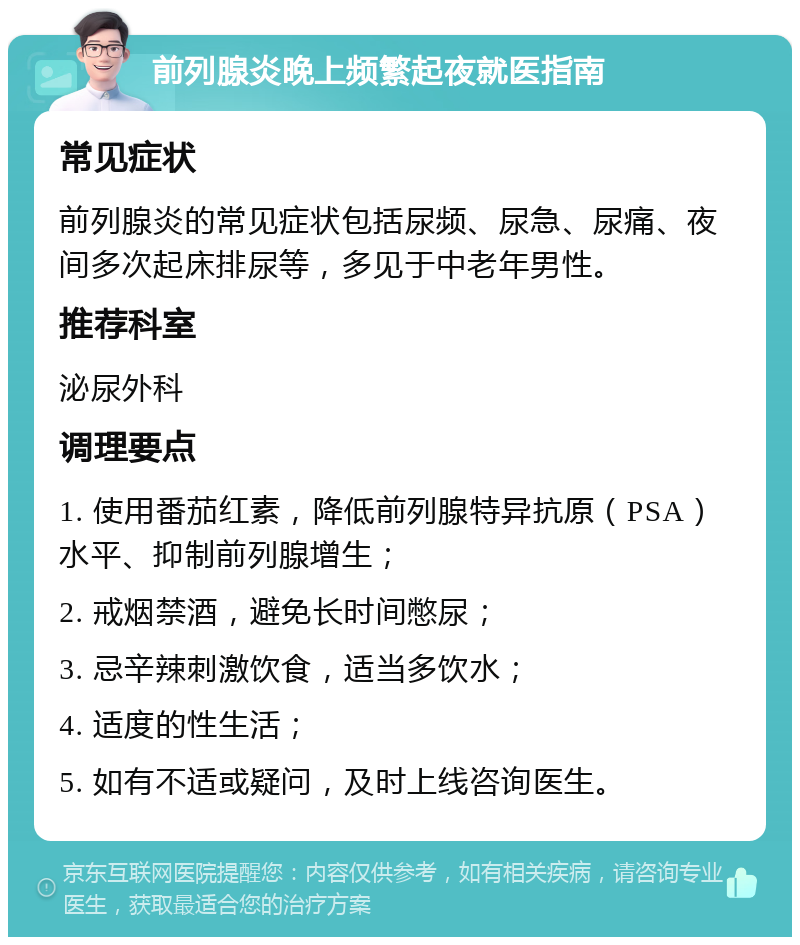 前列腺炎晚上频繁起夜就医指南 常见症状 前列腺炎的常见症状包括尿频、尿急、尿痛、夜间多次起床排尿等，多见于中老年男性。 推荐科室 泌尿外科 调理要点 1. 使用番茄红素，降低前列腺特异抗原（PSA）水平、抑制前列腺增生； 2. 戒烟禁酒，避免长时间憋尿； 3. 忌辛辣刺激饮食，适当多饮水； 4. 适度的性生活； 5. 如有不适或疑问，及时上线咨询医生。